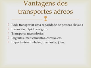 Vantagens dos
transportes aéreos







Pode transportar uma capacidade de pessoas elevada
E comodo ,rápido e seguro
Transporta mercadorias:
Urgentes- medicamentos, correio, etc.
Importantes- dinheiro, diamantes, joias.

 