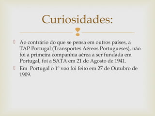 Curiosidades:

 Ao contrário do que se pensa em outros países, a
TAP Portugal (Transportes Aéreos Portugueses), não
foi a primeira companhia aérea a ser fundada em
Portugal, foi a SATA em 21 de Agosto de 1941.
 Em Portugal o 1º voo foi feito em 27 de Outubro de
1909.

 