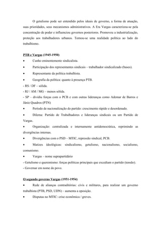 O getulismo pode ser entendido pelos ideais de governo, a forma de atuação, 
suas prioridades, seus mecanismos administrativos. A Era Vargas caracterizou-se pela 
concentração de poder e influenciou governos posteriores. Promoveu a industrialização, 
proteção aos trabalhadores urbanos. Tornou-se uma realidade política ao lado do 
trabalhismo. 
PTB e Vargas (1945-1950) 
· Cunho eminentemente sindicalista. 
· Participação dos representantes sindicais – trabalhador sindicalizado (bases). 
· Representante da política trabalhista. 
· Geografia da política: quanto à presença PTB. 
- RS / DF – sólida. 
- RJ / AM / MG – menos sólida. 
- SP – dividiu forças com o PCB e com outras lideranças como Ademar de Barros e 
Jânio Quadros (PTN) 
· Período de nacionalização do partido: crescimento rápido e desordenado. 
· Dilema: Partido de Trabalhadores e lideranças sindicais ou um Partido de 
Vargas. 
· Organização: centralizada e internamente antidemocrática, reprimindo as 
divergências internas. 
· Divergências com o PSD – MTIC, repressão sindical, PCB. 
· Matizes ideológicas: sindicalismo, getulismo, nacionalismo, socialismo, 
comunismo. 
· Vargas – nome suprapartidário 
- Getulismo e queremismo: forças políticas principais que excediam o partido (tensão). 
- Governar em nome do povo. 
O segundo governo Vargas (1951-1954) 
· Rede de alianças contraditórias: civis e militares, para realizar um governo 
trabalhista (PTB, PSD, UDN) – aumenta a oposição. 
· Disputas no MTIC: crise econômica / greves. 
 