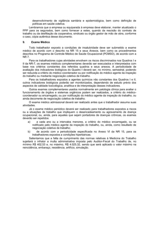 desenvolvimento de vigilância sanitária e epidemiológica, bem como definição de
políticas em saúde coletiva.
Lembramos que a empresa ou equiparada à empresa deve elaborar, manter atualizado o
PPP para os segurados, bem como fornecer a estes, quando da rescisão do contrato de
trabalho ou da desfiliação da cooperativa, sindicato ou órgão gestor de mão de obra, conforme
o caso, cópia autêntica desse documento.
9. Exame Médico
Todo trabalhador exposto a condições de insalubridade deve ser submetido a exame
médico de acordo com o descrito na NR 15 e seus Anexos, bem como os procedimentos
descritos no Programa de Controle Médico de Saúde Ocupacional (PCMSO), de acordo com a
NR 7.
Para os trabalhadores cujas atividades envolvem os riscos discriminados nos Quadros I e
II da NR-7, os exames médicos complementares deverão ser executados e interpretados com
base nos critérios constantes dos referidos quadros e seus anexos. A periodicidade de
avaliação dos indicadores biológicos do Quadro I deverá ser, no mínimo, semestral, podendo
ser reduzida a critério do médico coordenador ou por notificação do médico agente da inspeção
do trabalho ou mediante negociação coletiva de trabalho.
Para os trabalhadores expostos a agentes químicos não constantes dos Quadros I e II,
outros indicadores biológicos poderão ser monitorizados, dependendo de estudo prévio dos
aspectos de validade toxicológica, analítica e de interpretação desses indicadores.
Outros exames complementares usados normalmente em patologia clínica para avaliar o
funcionamento de órgãos e sistemas orgânicos podem ser realizados, a critério do médico-
coordenador ou encarregado, ou por notificação do médico agente da inspeção do trabalho, ou
ainda decorrente de negociação coletiva de trabalho.
O exame médico admissional deverá ser realizado antes que o trabalhador assuma suas
atividades.
Já o exame médico periódico deverá ser realizado para trabalhadores expostos a riscos
ou a situações de trabalho que impliquem o desencadeamento ou agravamento de doença
ocupacional, ou, ainda, para aqueles que sejam portadores de doenças crônicas, os exames
deverão ser repetidos:
a) a cada ano ou a intervalos menores, a critério do médico encarregado, ou se
notificado pelo médico agente da inspeção do trabalho, ou, ainda, como resultado de
negociação coletiva de trabalho;
b) de acordo com a periodicidade especificada no Anexo VI da NR 15, para os
trabalhadores expostos a condições hiperbáricas;
Salientamos que a falta de cumprimento das normas relativas à Medicina do Trabalho
sujeitará o infrator a multa administrativa imposta pelo Auditor-Fiscal do Trabalho de, no
mínimo R$ 402,53 e, no máximo, R$ 4.025,32, sendo que será aplicado o valor máximo na
reincidência, embaraço, resistência, artifício, simulação.
 