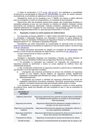 A citada lei acrescentou o § 3º ao art. 193 da CLT, que estabelece a possibilidade
de desconto ou compensação do adicional de periculosidade ou outros da mesma natureza,
eventualmente, já concedidos ao vigilante por meio de acordo coletivo.
Ressaltamos, ainda, que foi revogada a Lei nº 7.369/85, que instituiu o salário adicional
para os empregados no setor de energia elétrica, em condições de periculosidade.
Dessa forma, além das atividades anteriormente citadas, são consideradas atividades ou
operações perigosas as que, por sua natureza ou métodos de trabalho, impliquem contato
permanente com explosivos, eletricidade, materiais ionizantes, substâncias radioativas, ou
materiais inflamáveis em condições de risco acentuado. Tais atividades constam nos anexos
daNorma Regulamentadora (NR) 16, aprovada pela Portaria MTb nº 3.214/78.
1.1. Exposição a roubos ou outras espécies de violência física
Por intermédio da Portaria GM/MTE nº 1.885/13 (DOU 03/12/2013) foi aprovado o Anexo
3 - Atividades e Operações Perigosas com Exposição a Roubos ou outras Espécies de
Violência Física nas Atividades Profissionais de Segurança Pessoal ou Patrimonial da Norma
Regulamentadora nº 16 - Atividades e Operações Perigosas.
Ressaltamos que serão descontados ou compensados do adicional outros da mesma
natureza eventualmente já concedidos ao vigilante por meio de acordo coletivo, nos termos do§
3º do art. 193 da CLT.
Os efeitos pecuniários decorrentes do trabalho em condições de periculosidade serão
devidos a contar da data da publicação da citada Portaria, nos termos do art. 196 da CLT.
A seguir transcrevemos no Anexo 3 da NR-16:
“Anexo 3 da NR-16
Atividades e Operações Perigosas com Exposição a Roubos ou outras Espécies de
Violência Física nas Atividades Profissionais de Segurança Pessoal Ou Patrimonial
1. As atividades ou operações que impliquem em exposição dos profissionais de
segurança pessoal ou patrimonial a roubos ou outras espécies de violência física são
consideradas perigosas.
2. São considerados profissionais de segurança pessoal ou patrimonial os trabalhadores
que atendam a uma das seguintes condições:
a) empregados das empresas prestadoras de serviço nas atividades de segurança
privada ou que integrem serviço orgânico de segurança privada, devidamente
registradas e autorizadas pelo Ministério da Justiça, conforme Lei nº 7.102/1983 e suas
alterações posteriores.
b) empregados que exercem a atividade de segurança patrimonial ou pessoal em
instalações metroviárias, ferroviárias, portuárias, rodoviárias, aeroportuárias e de bens
públicos, contratados diretamente pela administração pública direta ou indireta.
3. As atividades ou operações que expõem os empregados a roubos ou outras espécies
de violência física, desde que atendida uma das condições do item 2, são as constantes do
quadro abaixo:
Atividades ou
operações
Descrição
Vigilância patrimonial Segurança patrimonial e/ou pessoal na preservação do patrimônio
em estabelecimentos públicos ou privados e da incolumidade
física de pessoas.
Segurança de eventos Segurança patrimonial e/ou pessoal em espaços públicos ou
privados, de uso comum do povo.
Segurança nos transportes
coletivos
Segurança patrimonial e/ou pessoal nos transportes coletivos e
em suas respectivas instalações.
Segurança ambiental e
florestal
Segurança patrimonial e/ou pessoal em áreas de conservação de
fauna, flora natural e de reflorestamento.
Transporte de valores Segurança na execução do serviço de transporte de valores.
Escolta armada Segurança no acompanhamento de qualquer tipo de carga ou de
 