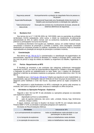 valores.
Segurança pessoal Acompanhamento e proteção da integridade física de pessoa ou
de grupos.
Supervisão/fiscalização Operacional Supervisão e/ou fiscalização direta dos locais de
trabalho para acompanhamento e orientação dos vigilantes.
Telemonitoramento/
telecontrole
Execução de controle e/ou monitoramento de locais, através de
sistemas eletrônicos de segurança.
...”.
1.2. Bombeiro Civil
Nos termos da Lei nº 11.901/09 (DOU de 13/01/2009), para os exercentes da profissão
de Bombeiro Civil foi estabelecido, entre outros, o direito ao recebimento do adicional de
periculosidade de 30% do salário mensal, sem os acréscimos resultantes de gratificações,
prêmios ou participações nos lucros da empresa.
Considera-se Bombeiro Civil aquele que, habilitado, exerça, em caráter habitual, função
remunerada e exclusiva de prevenção e combate a incêndio, como empregado contratado
diretamente por empresas privadas ou públicas, sociedades de economia mista ou empresas
especializadas em prestação de serviços de prevenção e combate a incêndio.
2. Caracterização
Nos termos do art. 195 da CLT a caracterização e a classificação da insalubridade e da
periculosidade, segundo as normas do Ministério do Trabalho e Emprego (MTE), serão feitas
por meio de perícia a cargo de médico do trabalho ou engenheiro do trabalho, registrados no
MTE.
2.1. Perícia - Requerimento ao MTE
É facultado às empresas e aos sindicatos das categorias profissionais interessadas
requererem ao MTE, por meio da Superintendência Regional do Trabalho e Emprego (SRTE),
a realização de perícia em estabelecimento ou setor deste, com o objetivo de caracterizar,
classificar e delimitar as atividades insalubres ou perigosas, conforme determina o item 16.3 da
NR 16.
Ressalta-se que, o § 2º do art. 195 da CLT dispõe que arguida em juízo insalubridade ou
periculosidade, seja por empregado, seja por sindicato em favor de grupo de associados, o juiz
designará perito habilitado e onde não houver, requisitará perícia ao órgão competente do
MTE.
Não prejudicará a ação fiscalizadora do MTE a solicitação de perícia pela empresa ou
sindicato, bem como a arguição em juízo, tampouco a realização ex officio da perícia.
3. Atividades ou Operações Perigosas - Explosivos
Segundo o item 16.5 da NR 16 são atividades ou operações perigosas as executadas
com explosivos sujeitos à:
a) degradação química ou autocatalítica;
b) ação de agentes exteriores, tais como: calor, umidade, faíscas, fogo, fenômenos
sísmicos, choque e atritos.
A seguir, veremos, com base no Quadro I do Anexo I da NR 16, com redação dada pela
Portaria SSMT nº 2/79, as atividade e operações perigosas com explosivos.
Atividades de Risco/Instalações Elétricas
Atividades Adicional de 30%
a) no armazenamento de explosivos todos os trabalhadores nesta atividade ou que
permaneçam na área de risco.
b) no transporte de explosivos todos os trabalhadores nesta atividade.
c) na operação de escorva dos todos os trabalhadores nesta atividade.
 