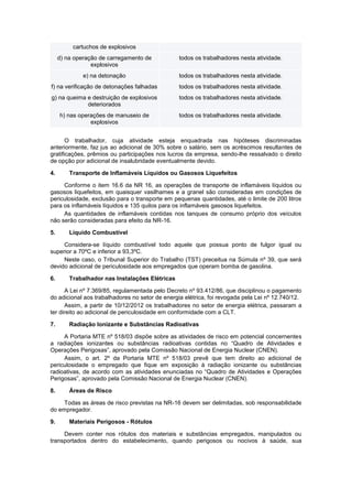 cartuchos de explosivos
d) na operação de carregamento de
explosivos
todos os trabalhadores nesta atividade.
e) na detonação todos os trabalhadores nesta atividade.
f) na verificação de detonações falhadas todos os trabalhadores nesta atividade.
g) na queima e destruição de explosivos
deteriorados
todos os trabalhadores nesta atividade.
h) nas operações de manuseio de
explosivos
todos os trabalhadores nesta atividade.
O trabalhador, cuja atividade esteja enquadrada nas hipóteses discriminadas
anteriormente, faz jus ao adicional de 30% sobre o salário, sem os acréscimos resultantes de
gratificações, prêmios ou participações nos lucros da empresa, sendo-lhe ressalvado o direito
de opção por adicional de insalubridade eventualmente devido.
4. Transporte de Inflamáveis Líquidos ou Gasosos Liquefeitos
Conforme o item 16.6 da NR 16, as operações de transporte de inflamáveis líquidos ou
gasosos liquefeitos, em quaisquer vasilhames e a granel são consideradas em condições de
periculosidade, exclusão para o transporte em pequenas quantidades, até o limite de 200 litros
para os inflamáveis líquidos e 135 quilos para os inflamáveis gasosos liquefeitos.
As quantidades de inflamáveis contidas nos tanques de consumo próprio dos veículos
não serão consideradas para efeito da NR-16.
5. Líquido Combustível
Considera-se líquido combustível todo aquele que possua ponto de fulgor igual ou
superior a 70ºC e inferior a 93,3ºC.
Neste caso, o Tribunal Superior do Trabalho (TST) preceitua na Súmula nº 39, que será
devido adicional de periculosidade aos empregados que operam bomba de gasolina.
6. Trabalhador nas Instalações Elétricas
A Lei nº 7.369/85, regulamentada pelo Decreto nº 93.412/86, que disciplinou o pagamento
do adicional aos trabalhadores no setor de energia elétrica, foi revogada pela Lei nº 12.740/12.
Assim, a partir de 10/12/2012 os trabalhadores no setor de energia elétrica, passaram a
ter direito ao adicional de periculosidade em conformidade com a CLT.
7. Radiação Ionizante e Substâncias Radioativas
A Portaria MTE nº 518/03 dispõe sobre as atividades de risco em potencial concernentes
a radiações ionizantes ou substâncias radioativas contidas no “Quadro de Atividades e
Operações Perigosas”, aprovado pela Comissão Nacional de Energia Nuclear (CNEN).
Assim, o art. 2º da Portaria MTE nº 518/03 prevê que tem direito ao adicional de
periculosidade o empregado que fique em exposição à radiação ionizante ou substâncias
radioativas, de acordo com as atividades enunciadas no “Quadro de Atividades e Operações
Perigosas”, aprovado pela Comissão Nacional de Energia Nuclear (CNEN).
8. Áreas de Risco
Todas as áreas de risco previstas na NR-16 devem ser delimitadas, sob responsabilidade
do empregador.
9. Materiais Perigosos - Rótulos
Devem conter nos rótulos dos materiais e substâncias empregados, manipulados ou
transportados dentro do estabelecimento, quando perigosos ou nocivos à saúde, sua
 