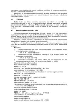composição, recomendações de socorro imediato e o símbolo de perigo correspondente,
segundo a padronização internacional.
Neste caso, os estabelecimentos com atividades perigosas devem afixar nos setores de
trabalho atingidos, avisos ou cartazes com advertência quanto aos materiais e substâncias
perigosos ou nocivos à saúde.
10. Prescrição
Serão devidos os efeitos pecuniários decorrentes do trabalho em condições de
periculosidade a contar da data da inclusão da respectiva atividade nos quadros aprovados
pelo Ministério do Trabalho e Emprego (MTE), respeitada a prescrição do direito de ação em
cinco anos, para o trabalhador urbano e rural, até o limite de dois anos após a extinção do
contrato.
11. Adicional de Periculosidade - Valor
Tem direito ao adicional de periculosidade, conforme a Súmula TST nº 364, o empregado
exposto permanentemente ou que, de forma intermitente, sujeita-se a condições de risco.
Indevido, apenas, quando o contato dá-se de forma eventual, assim considerado o fortuito, ou
o que, sendo habitual, dá-se por tempo extremamente reduzido.
Determina a Súmula TST nº 191 que o adicional de peri-culosidade incide apenas sobre o
salário básico e não sobre este acrescido de outros adicionais.
Assim, o valor do adicional de periculosidade será o salário do empregado acrescido de
30%, sem os acréscimos resultantes de gratificações, prêmios ou participações nos lucros da
empresa.
Exemplos:
a) Empregado mensalista que aufere salário básico de R$ 1.000,00 e exerce serviço
em condições de peri-culosidade:
• 30% de R$ 1.000,00 = R$ 300,00
b) Empregado que aufere diariamente o valor de R$ 70,00 e exerce serviço em
condições de periculosidade:
• 30% de R$ 70,00 = R$ 21,00
c) Empregado que trabalhou, em horário noturno em um determinado mês em
atividade perigosa, tendo direito a 50 horas noturnas. Salário R$ 700,00.
Cálculo do Adicional de Periculosidade
horas trabalhadas no mês = 220 horas
salário = R$ 700,00
R$ 700,00 x 30% (adicional de periculosidade) = R$ 210,00
valor do adicional de periculosidade = R$ 210,00
Cálculo das horas noturnas, acrescidas dos adicionais noturno e de periculosidade
R$ 700,00 + R$ 210,00 = R$ 910,00
R$ 910,00 ÷ 220 = R$ 4,14
50 horas noturnas x 1,1428571 (redutor) = 57,142855
R$ 4,14 x 1,20 = R$ 4,97
R$ 4,97 x 57,142855 = R$ 283,00
valor do adicional noturno = R$ 283,00
d) Empregado que trabalhou em um determinado mês em atividade perigosa, e realizou 36
horas extras. Salário R$ 900,00
Cálculo do Adicional de Periculosidade
horas trabalhadas no mês = 220 horas
salário = R$ 900,00
R$ 900,00 x 30% (adicional de periculosidade) = R$ 270,00
valor do adicional de periculosidade = R$ 270,00
Cálculo das Horas Extras
salário mensal = R$ 900,00
salário mensal + adicional de periculosidade = R$ 1.170,00
 
