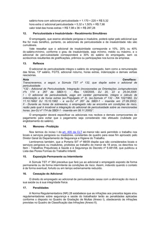 salário-hora com adicional periculosidade = 1.170 ÷ 220 = R$ 5,32
hora extra c/ adicional periculosidade = 5,32 x 1,50% = R$ 7,98
valor total das horas extras = R$ 7,98 x 36 = R$ 287,28
12. Periculosidade e Insalubridade - Recebimento Simultâneo
O empregado, que exerce atividade perigosa e insalubre, poderá optar pelo adicional que
lhe for mais benéfico, portanto, os adicionais de periculosidade e de insalubridade não são
cumuláveis.
Vale ressaltar que o adicional de insalubridade corresponde a 10%, 20% ou 40%
do salário-mínimo, conforme o grau de insalubridade, seja mínimo, médio ou máximo, e o
adicional de peri-culosidade corresponderá a 30% do salário do empregado, sem os
acréscimos resultantes de gratificações, prêmios ou participações nos lucros da empresa.
13. Reflexos
O adicional de periculosidade integra o salário do empregado, bem como a remuneração
das férias, 13º salário, FGTS, adicional noturno, horas extras, indenização e demais verbas
rescisórias.
Nota Cenofisco:
Transcrevemos, a seguir, a Súmula TST nº 132, que dispõe sobre o adicional de
periculosidade:
“132 - Adicional de Periculosidade. Integração (incorporadas as Orientações Jurisprudenciais
nºs 174 e 267 da SBDI-1) - Res. 129/2005, DJ 20, 22 e 25.04.2005
I - O adicional de periculosidade, pago em caráter permanente, integra o cálculo de
indenização e de horas extras (ex-Prejulgado nº 3). (ex-Súmula nº 132 - RA 102/1982, DJ
11.10.1982/ DJ 15.10.1982 - e ex-OJ nº 267 da SBDI-1 - inserida em 27.09.2002)
II - Durante as horas de sobreaviso, o empregado não se encontra em condições de risco,
razão pela qual é incabível a integração do adicional de periculosidade sobre as mencionadas
horas. (ex-OJ nº 174 da SBDI-1 - inserida em 08.11.2000)”.
O empregador deverá especificar os adicionais nos recibos e demais comprovantes de
pagamento para evitar que o pagamento seja considerado não efetuado (nulidade por
englobamento do salário).
14. Menores - Proibição
Nos termos do inciso I do art. 405 da CLT ao menor não será permitido o trabalho nos
locais e serviços perigosos ou insalubres, constantes de quadro para esse fim aprovado pelo
Diretor Geral do Departamento de Segurança e Higiene do Trabalho.
Lembramos também, que a Portaria SIT nº 88/09 dispõe que são considerados locais e
serviços perigosos ou insalubres, proibidos ao trabalho do menor de 18 anos, os descritos no
Item - Trabalhos Prejudiciais à Saúde e à Segurança do Decreto nº 6.481/08, que publicou a
Lista das Piores Formas do Trabalho Infantil.
15. Exposição Permanente ou Intermitente
A Súmula TST nº 364 preceitua que fará jus ao adicional o empregado exposto de forma
permanente ou de forma intermitente às condições de risco. Assim, indevido quando o contato
é de forma eventual, fortuito ou em tempo extremamente reduzido.
16. Cessação do Adicional
O direito do empregado ao adicional de periculosidade cessa com a eliminação do risco à
sua saúde ou à sua integridade física.
17. Penalidades
A Norma Regulamentadora (NR) 28 estabelece que as infrações aos preceitos legais e/ou
regulamentadores sobre segurança e saúde do trabalhador terão as penalidades aplicadas
conforme o disposto no Quadro de Gradação de Multas (Anexo I), obedecendo às infrações
previstas no Quadro de Classificação das Infrações (Anexo II).
 