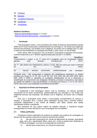 13. Professor
14. Bancário
15. Jornalista Profissional
16. Incidências
17. Penalidades
Histórico Cenofisco:
- Repouso Semanal Remunerado (F nº 43/2008)
- Repouso Semanal Remunerado - Considerações (F nº 08/2004)
1. Introdução
Todo empregado urbano, rural e doméstico tem direito ao Repouso Semanal Remunerado
(RSR) de 24 horas consecutivas, preferentemente aos domingos e, nos limites das exigências
técnicas das empresas, nos feriados civis e religiosos, de acordo com a tradição local, ou seja,
a cada seis dias trabalhados o empregado terá direito a, pelo menos, um dia de folga.
Assim sendo, além do descanso, faz jus também o empregado à respectiva remuneração,
conforme determina a Lei nº 605/49, regulamentada pelo Decreto nº 27.048/49.
Nota Cenofisco:
Transcrevemos, a seguir, o art. 7º, inciso XV e parágrafo único da Constituição Federal,
alterado pela Emenda Constituicional nº 72/13:
“......................................................................................................
Art. 7º - São direitos dos trabalhadores urbanos e rurais, além de outros que visem à melhoria
de sua condição social:
.......................................................................................................
XV - repouso semanal remunerado, preferencialmente aos domingos;
.........................................................................................................
Parágrafo único - São assegurados à categoria dos trabalhadores domésticos os direitos
previstos nos incisos IV, VI, VII, VIII, X, XIII, XV, XVI, XVII, XVIII, XIX, XXI, XXII, XXIV, XXVI,
XXX, XXXI e XXXIII e, atendidas as condições estabelecidas em lei e observada a
simplificação do cumprimento das obrigações tributárias, principais e acessórias, decorrentes
da relação de trabalho e suas peculiaridades, os previstos nos incisos I, II, III, IX, XII, XXV e
XXVIII, bem como a sua integração à previdência social.(NR).”
2. Aquisição do Direito pelo Empregado
É assegurado a todo empregado urbano, rural ou doméstico, um repouso semanal
remunerado de 24 horas consecutivas, preferencialmente aos domingos e, nos limites das
exigências técnicas das empresas, nos feriados civis e religiosos, de acordo com a tradição
local.
Para que o empregado tenha direito à remuneração correspondente ao repouso e
feriados, é necessário que o mesmo tenha trabalhado durante toda a semana anterior,
cumprindo integralmente o seu horário de trabalho, sem faltas, atrasos e/ou saídas
injustificadas durante o expediente.
Nas empresas em que vigorar regime de trabalho reduzido, a frequência exigida
corresponderá ao número de dias em que o empregado tiver de trabalhar.
2.1. Faltas justificadas
Constituem motivos justificados de ausência ao trabalho cuja ausência do empregado ao
serviço não lhe acarreta o desconto do repouso semanal remunerado:
a) até dois dias consecutivos em virtude de falecimento do cônjuge, ascendente
(pais, avós, etc.), descendente (filhos, netos, etc.), irmão ou pessoa que, declarada na
CTPS do empregado, viva sob a sua dependência econômica;
b) até três dias consecutivos, em virtude de casamento;
 