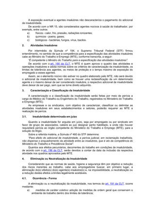 A exposição eventual a agentes insalubres não descaracteriza o pagamento do adicional
de insalubridade.
De acordo com a NR 15, são considerados agentes nocivos à saúde do trabalhador, por
exemplo, entre outros:
a) físicos - calor, frio, pressão, radiações ionizantes;
b) químicos - poeira, gases;
c) biológicos - bactérias, fungos, vírus, bacilos.
2. Atividades Insalubres
Por intermédio da Súmula nº 194, o Supremo Tribunal Federal (STF) firmou
entendimento, no sentido de que a competência para a especificação das atividades insalubres
cabe ao Ministro do Trabalho e Emprego (MTE), conforme transcrita, a seguir:
“É competente o Ministro do Trabalho para a especificação das atividades insalubres”.
De acordo com o art. 190 da CLT, o MTE é quem aprova o quadro das atividades e
operações insalubres e adota normas sobre os critérios de caracterização da insalubridade, os
limites de tolerância aos agentes, os meios de proteção e o tempo máximo de exposição do
empregado a esses agentes.
Assim, se o elemento nocivo não estiver no quadro elaborado pelo MTE, não será devido
o adicional de insalubridade, bem como se houver uma reclassificação de um determinado
agente e o mesmo deixar de ser considerado insalubre, o respectivo adicional de insalubridade
deve deixar de ser pago, sem que se torne direito adquirido.
3. Caracterização e Classificação da Insalubridade
A caracterização e a classificação da insalubridade serão feitas por meio de perícia a
cargo do Médico do Trabalho ou Engenheiro do Trabalho, registrados no Ministério do Trabalho
e Emprego (MTE).
As empresas e os sindicatos, com objetivo de caracterizar, classificar ou delimitar as
atividades insalubres em seus estabelecimentos e setores, poderão requerer ao MTE a
realização de perícia.
3.1. Insalubridade determinada em juízo
Quando a insalubridade for arguida em juízo, seja por empregado ou por sindicato em
favor de grupo de associados, caberá ao juiz designar perito habilitado, e onde não houver
requisitará perícia ao órgão competente do Ministério do Trabalho e Emprego (MTE), para a
solução do litígio.
Sobre a referida matéria, a Súmula nº 460 do STF determina:
“Para efeito do adicional de insalubridade, a perícia judicial, em reclamação trabalhista,
não dispensa o enquadramento da atividade entre as insalubres, que é ato da competência do
Ministério do Trabalho e Previdência Social”.
Quantos aos efeitos pecuniários, decorrentes do trabalho em condições de insalubridade,
de acordo com o art. 196 da CLT, serão devidos a contar da data da inclusão da respectiva
atividade nos quadros aprovados pelo MTE.
4. Eliminação ou Neutralização da Insalubridade
Considerando que as normas de saúde, higiene e segurança têm por objetivo a redução
dos riscos inerentes ao trabalho, cabe aos empregadores buscar, em primeiro lugar, a
eliminação do(s) efeito(s) do(s) agente(s) insalubre(s) e, na impossibilidade, a neutralização ou
a redução destes efeitos a limites legalmente aceitáveis.
4.1. Ocorrência - Forma
A eliminação ou a neutralização da insalubridade, nos termos do art. 191 da CLT, ocorre
mediante:
a) medidas de caráter coletivo: adoção de medidas de ordem geral que conservem o
ambiente de trabalho dentro dos limites de tolerância;
 