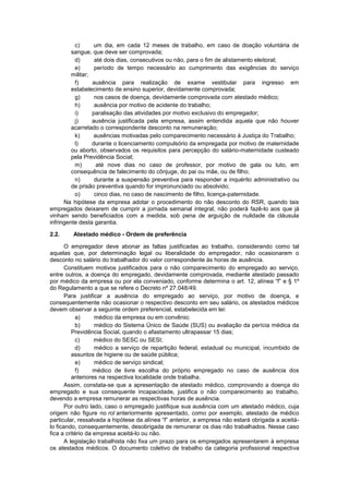 c) um dia, em cada 12 meses de trabalho, em caso de doação voluntária de
sangue, que deve ser comprovada;
d) até dois dias, consecutivos ou não, para o fim de alistamento eleitoral;
e) período de tempo necessário ao cumprimento das exigências do serviço
militar;
f) ausência para realização de exame vestibular para ingresso em
estabelecimento de ensino superior, devidamente comprovada;
g) nos casos de doença, devidamente comprovada com atestado médico;
h) ausência por motivo de acidente do trabalho;
i) paralisação das atividades por motivo exclusivo do empregador;
j) ausência justificada pela empresa, assim entendida aquela que não houver
acarretado o correspondente desconto na remuneração;
k) ausências motivadas pelo comparecimento necessário à Justiça do Trabalho;
l) durante o licenciamento compulsório da empregada por motivo de maternidade
ou aborto, observados os requisitos para percepção do salário-maternidade custeado
pela Previdência Social;
m) até nove dias no caso de professor, por motivo de gala ou luto, em
consequência de falecimento do cônjuge, do pai ou mãe, ou de filho;
n) durante a suspensão preventiva para responder a inquérito administrativo ou
de prisão preventiva quando for impronunciado ou absolvido;
o) cinco dias, no caso de nascimento de filho, licença-paternidade.
Na hipótese da empresa adotar o procedimento do não desconto do RSR, quando tais
empregados deixarem de cumprir a jornada semanal integral, não poderá fazê-lo aos que já
vinham sendo beneficiados com a medida, sob pena de arguição de nulidade da cláusula
infringente desta garantia.
2.2. Atestado médico - Ordem de preferência
O empregador deve abonar as faltas justificadas ao trabalho, considerando como tal
aquelas que, por determinação legal ou liberalidade do empregador, não ocasionarem o
desconto no salário do trabalhador do valor correspondente às horas de ausência.
Constituem motivos justificados para o não comparecimento do empregado ao serviço,
entre outros, a doença do empregado, devidamente comprovada, mediante atestado passado
por médico da empresa ou por ela conveniado, conforme determina o art. 12, alínea “f” e § 1º
do Regulamento a que se refere o Decreto nº 27.048/49.
Para justificar a ausência do empregado ao serviço, por motivo de doença, e
consequentemente não ocasionar o respectivo desconto em seu salário, os atestados médicos
devem observar a seguinte ordem preferencial, estabelecida em lei:
a) médico da empresa ou em convênio;
b) médico do Sistema Único de Saúde (SUS) ou avaliação da perícia médica da
Previdência Social, quando o afastamento ultrapassar 15 dias;
c) médico do SESC ou SESI;
d) médico a serviço de repartição federal, estadual ou municipal, incumbido de
assuntos de higiene ou de saúde pública;
e) médico de serviço sindical;
f) médico de livre escolha do próprio empregado no caso de ausência dos
anteriores na respectiva localidade onde trabalha.
Assim, constata-se que a apresentação de atestado médico, comprovando a doença do
empregado e sua consequente incapacidade, justifica o não comparecimento ao trabalho,
devendo a empresa remunerar as respectivas horas de ausência.
Por outro lado, caso o empregado justifique sua ausência com um atestado médico, cuja
origem não figure no rol anteriormente apresentado, como por exemplo, atestado de médico
particular, ressalvada a hipótese da alínea “f” anterior, a empresa não estará obrigada a aceitá-
lo ficando, consequentemente, desobrigada de remunerar os dias não trabalhados. Nesse caso
fica a critério da empresa aceitá-lo ou não.
A legislação trabalhista não fixa um prazo para os empregados apresentarem à empresa
os atestados médicos. O documento coletivo de trabalho da categoria profissional respectiva
 
