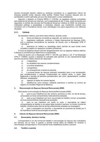 (acordo, convenção, dissídio coletivo ou sentença normativa) ou o regulamento interno da
empresa poderão conter cláusula neste sentido. Poderá haver inclusive cláusula com as
penalidades a serem aplicadas aos que não observarem o prazo estabelecido.
Segundo o disposto na Portaria MPAS nº 3.291/84, os atestados médicos concedidos
para dispensa de serviços por doenças, com incapacidade de até 15 dias, serão fornecidos aos
segurados no âmbito dos serviços da Previdência Social por médicos do INSS, de empresas,
instituições públicas e paraestatais, e sindicatos urbanos, que mantenham contrato e/ou
convênios com a Previdência Social, e por odontólogos nos casos específicos e em idênticas
situações.
2.2.1. Validade
Os atestados médicos, para terem plena eficácia, deverão conter:
a) tempo de dispensa concedida ao segurado, por extenso e numericamente;
b) diagnóstico codificado, conforme o Código Internacional de Doenças (CID),
com a expressa concordância do paciente, de acordo com a Resolução CFM nº
1.851/08; e
c) assinatura do médico ou odontólogo sobre carimbo do qual conste nome
completo e registro no respectivo conselho profissional.
O início da dispensa deverá coincidir obrigatoriamente com os registros médicos relativos
à doença ou ocorrência que determinou a incapacidade.
Ainda de acordo com a Resolução CFM nº 1.851/08, que alterou o art. 3º da Resolução
CFM nº 1.658/02, quando o atestado for solicitado pelo paciente ou seu representante legal
para fins de perícia médica deverá ser observado:
a) o diagnóstico;
b) os resultados dos exames complementares;
c) a conduta terapêutica;
d) o prognóstico;
e) as consequências à saúde do paciente;
f) o provável tempo de repouso estimado necessário para a sua recuperação,
que complementará o parecer fundamentado do médico perito, a quem cabe
legalmente a decisão do benefício previdenciário, tais como: aposentadoria, invalidez
definitiva, readaptação;
g) registrar os dados de maneira legível;
h) identificar-se como emissor, mediante assinatura e carimbo ou número de
registro no Conselho Regional de Medicina.
3. Remuneração do Repouso Semanal Remunerado (RSR)
Será devido a remuneração do Repouso Semanal Remunerado (RSR):
a) para os que trabalham por dia, semana, quinzena ou mês: um dia de serviço,
computadas as horas extraordinárias habitualmente prestadas;
b) para os que trabalham por hora: sua jornada de trabalho normal, computadas
as horas extraordinárias habitualmente prestadas;
c) para os que trabalham por tarefa ou peça: o equivalente ao salário
correspondente às tarefas ou às peças feitas durante a semana, no horário normal de
trabalho, divididos pelos dias de serviço efetivamente prestados ao empregador;
d) para o empregado em domicílio: o equivalente ao quociente da divisão por 6
da importância total da sua produção na semana.
4. Cálculo do Repouso Semanal Remunerado (RSR)
4.1. Semanalista, diarista e horista
Corresponderá a um dia normal de trabalho a remuneração do repouso dos contratados
por semana, dia ou hora, e quando a jornada normal diária de trabalho for variável, a
remuneração corresponderá a 1/6 do total de horas trabalhadas durante a semana.
4.2. Tarefeiro e pecista
 