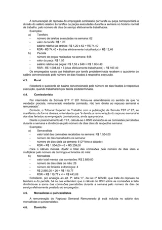 A remuneração do repouso do empregado contratado por tarefa ou peça corresponderá à
divisão do salário relativo às tarefas ou peças executadas durante a semana no horário normal
de trabalho, pelo número de dias de serviço efetivamente trabalhados.
Exemplos:
a) Tarefeiro
- número de tarefas executadas na semana: 62
- valor da tarefa: R$ 1,20
- salário relativo às tarefas: R$ 1,20 x 62 = R$ 74,40
- RSR - R$ 74,40 ÷ 6 (dias efetivamente trabalhados) - R$ 12,40
b) Pecista
- número de peças realizadas na semana: 648
- valor da peça: R$ 1,55
- salário relativo às peças: R$ 1,55 x 648 = R$ 1.004,40
- RSR - R$ 1.004,40 ÷ 6 (dias efetivamente trabalhados) - R$ 167,40
Os empregados rurais que trabalham por tarefa predeterminada recebem o quociente do
salário convencionado pelo número de dias fixados à respectiva execução.
4.3. Rural
Receberá o quociente do salário convencionado pelo número de dias fixados à respectiva
execução, quando trabalharem por tarefa predeterminada.
4.4. Comissionista
Por intermédio da Súmula STF nº 201 firmou-se entendimento no sentido de que “o
vendedor pracista, remunerado mediante comissão, não tem direito ao repouso semanal e
remunerado”.
Contudo, o Tribunal Superior do Trabalho com a publicação da Súmula TST nº 27, se
manifestou de forma diversa, entendendo que “é devida a remuneração do repouso semanal e
dos dias feriados ao empregado comissionista, ainda que pracista.
Diante o posicionamento do TST, calcula-se o RSR somando-se as comissões percebidas
durante a semana e dividindo-se pelo número de dias úteis da respectiva semana:
Exemplos:
a) Semanalista
- valor total das comissões recebidas na semana: R$ 1.554,00
- número de dias trabalhados na semana:
- número de dias úteis da semana: 6 (2ª feira a sábado)
- RSR = R$ 1.554,00 ÷ 6 = R$ 259,00
Para o cálculo mensal, dividir o total das comissões pelo número de dias úteis e
multiplicar pelo número de domingos e feriados do mês:
b) Mensalista
- valor total mensal das comissões: R$ 2.880,00
- número de dias úteis do mês: 26
- número de feriados e domingos: 4
- R$ 2.880,00 ÷ 26 = R$ 110,77
- RSR = R$ 110,77 x 4 = R$ 443,08
Entretanto, por analogia ao art. 7º, letra “c”, da Lei nº 605/49, que trata do repouso do
tarefeiro e do pecista, há os que entendem que o cálculo do RSR sobre as comissões é feito
dividindo-se a soma das comissões percebidas durante a semana pelo número de dias de
serviço efetivamente prestado ao empregador.
4.5. Mensalistas e quinzenalistas
A remuneração do Repouso Semanal Remunerado já está incluída no salário dos
mensalistas e quinzenalistas.
4.6. Domicílio
 