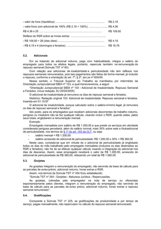 - valor da hora (hipotética) .................................................................. R$ 2,18
- valor-hora com adicional de 100% (R$ 2,18 + 100%) .......................... R$ 4,36
R$ 4,36 x 25 .................................................................................... R$ 109,00
Reflexo do RSR sobre as horas extras: ...............................................
- R$ 109,00 ÷ 26 (dias úteis) .............................................................. R$ 4,19
- R$ 4,19 x 4 (domingos e feriados) .................................................... R$ 16,76
5.2. Adicionais
Em se tratando de adicional noturno, pago com habitualidade, integra o salário do
empregado para todos os efeitos legais, portanto, repercute também na remuneração do
repouso semanal (Súmula TST nº 60).
Com relação aos adicionais de insalubridade e periculosidade não tem reflexos nos
repousos semanais remunerados, pois tais pagamentos são feitos de forma mensal, já incluído
o repouso, conforme a orientação do art. 7º, § 2º, da Lei nº 605/49.
Nesse sentido, o Tribunal Superior do Trabalho se manifestou por intermédio da
Orientação Jurisprudencial SBDI nº 103, a qual transcrevemos, a seguir.
“Orientação Jurisprudencial SBDI nº 103 - Adicional de Insalubridade. Repouso Semanal
e Feriados. (nova redação, DJ 20/04/2005)
O adicional de insalubridade já remunera os dias de repouso semanal e feriados.
Histórico: Redação original 103. Adicional de insalubridade. Repouso semanal e feriados.
Inserida em 01.10.97
O adicional de insalubridade, porque calculado sobre o salário-mínimo legal, já remunera
os dias de repouso semanal e feriados”.
Isto posto, para os empregados que recebem adicionais decorrentes de trabalho noturno,
perigoso ou insalubre não se faz qualquer cálculo, visando incluir o RSR, quando estes, pelos
seus totais, englobarem a remuneração mensal.
Exemplo:
Empregado mensalista com salário de R$ 1.200,00 e que preste os serviços em atividade
considerada perigosa perceberá, além do salário normal, mais 30% sobre este a títuloadicional
de periculosidade, nos termos do § 1º do art. 193 da CLT, ou seja:
- salário mensal = R$ 1.200,00
- salário acrescido do adicional de periculosidade: R$ 1.200,00 x 30% = R$ 360,00
Neste caso, constata-se que em virtude de o adicional de periculosidade já englobado
todos os dias do mês trabalhado pelo empregado mensalista (inclusive os dias destinados ao
RSR e feriados), não há de se efetuar qualquer cálculo visando a integração do adicional nos
dias de descanso. Assim, esse empregado receberá o valor de R$ 1.200,00, acrescido do
adicional de periculosidade de R$ 360,00, refazendo um total de R$ 1.560,00.
5.3. Gorjetas
As gorjetas integram a remuneração do empregado, não servindo de base de cálculo para
as parcelas de aviso-prévio, adicional noturno, horas extras e RSR.
Assim, nos termos da Súmula TST nº 354 ficou estabelecido:
“Súmula TST nº 354 - Gorjetas - Natureza Jurídica - Repercussões.
As gorjetas, cobradas pelo empregador na nota de serviço ou oferecidas
espontaneamente pelos clientes, integram a remuneração do empregado, não servindo de
base de cálculo para as parcelas de aviso prévio, adicional noturno, horas extras e repouso
semanal remunerado”.
5.4. Gratificações
Consoante a Súmula TST nº 225, as gratificações de produtividade e por tempo de
serviço, pagas mensalmente, não repercutem no cálculo do repouso semanal remunerado.
 