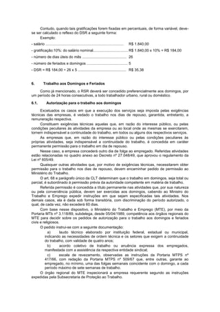 Contudo, quando tais gratificações forem fixadas em percentuais, de forma variável, deve-
se ser calculado o reflexo do DSR a seguinte forma:
Exemplo:
- salário ............................................................................ R$ 1.840,00
- gratificação:10%: do salário nominal.................................. R$ 1.840,00 x 10% = R$ 184,00
- número de dias úteis do mês ........................................... 26
- número de feriados e domingos ........................................ 5
- DSR = R$ 184,00 ÷ 26 x 5 ............................................... R$ 35,38
6. Trabalho aos Domingos e Feriados
Como já mencionado, o RSR deverá ser concedido preferencialmente aos domingos, por
um período de 24 horas consecutivas, a todo trabalhador urbano, rural ou doméstico.
6.1. Autorização para o trabalho aos domingos
Excetuados os casos em que a execução dos serviços seja imposta pelas exigências
técnicas das empresas, é vedado o trabalho nos dias de repouso, garantida, entretanto, a
remuneração respectiva.
Constituem exigências técnicas aquelas que, em razão do interesse público, ou pelas
condições peculiares às atividades da empresa ou ao local onde as mesmas se exercitarem,
tornem indispensável a continuidade do trabalho, em todos ou alguns dos respectivos serviços.
As empresas que, em razão do interesse público ou pelas condições peculiares às
próprias atividades, seja indispensável a continuidade do trabalho, é concedida em caráter
permanente permissão para o trabalho em dia de repouso.
Nesse caso, a empresa concederá outro dia de folga ao empregado. Referidas atividades
estão relacionadas no quadro anexo ao Decreto nº 27.048/49, que aprovou o regulamento da
Lei nº 605/49.
Quaisquer outras atividades que, por motivo de exigências técnicas, necessitarem obter
permissão para o trabalho nos dias de repouso, devem encaminhar pedido de permissão ao
Ministério do Trabalho.
O art. 68 e parágrafo único da CLT determinam que o trabalho em domingos, seja total ou
parcial, é subordinado à permissão prévia da autoridade competente em matéria de trabalho.
Referida permissão é concedida a título permanente nas atividades que, por sua natureza
ou pela conveniência pública, devem ser exercidas aos domingos, cabendo ao Ministro do
Trabalho e Emprego expedir instruções em que sejam especificadas tais atividades. Nos
demais casos, ela é dada sob forma transitória, com discriminação do período autorizado, o
qual, de cada vez, não excederá 60 dias.
Com base nesse dispositivo, o Ministério do Trabalho e Emprego (MTE), por meio da
Portaria MTb nº 3.118/89, subdelega, desde 05/04/1989, competência aos órgãos regionais do
MTE para decidir sobre os pedidos de autorização para o trabalho aos domingos e feriados
civis e religiosos.
O pedido instrui-se com a seguinte documentação:
a) laudo técnico elaborado por instituição federal, estadual ou municipal,
indicando as necessidades de ordem técnica e os setores que exigem a continuidade
do trabalho, com validade de quatro anos;
b) acordo coletivo de trabalho ou anuência expressa dos empregados,
manifestada com a assistência da respectiva entidade sindical;
c) escala de revezamento, observadas as instruções da Portaria MTPS nº
417/66, com redação da Portaria MTPS nº 509/67 que, entre outras, garante ao
empregado, no mínimo, uma das folgas semanais coincidente com o domingo, a cada
período máximo de sete semanas de trabalho.
O órgão regional do MTE inspecionará a empresa requerente segundo as instruções
expedidas pela Subsecretaria de Proteção ao Trabalho.
 