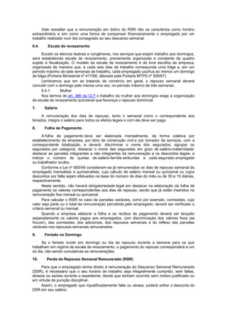 Vale ressaltar que a remuneração em dobro do RSR não se caracteriza como horário
extraordinário e sim como uma forma de compensar financeiramente o empregado por um
trabalho realizado num dia consagrado ao seu descanso semanal.
6.4. Escala de revezamento
Exceto os elencos teatrais e congêneres, nos serviços que exijam trabalho aos domingos,
será estabelecida escala de revezamento, previamente organizada e constante de quadro
sujeito à fiscalização. O modelo da escala de revezamento é de livre escolha da empresa,
organizada de maneira que, a cada seis dias de trabalho corresponda uma folga e, em um
período máximo de sete semanas de trabalho, cada empregado usufrua ao menos um domingo
de folga (Portaria Ministerial nº 417/66, alterada pela Portaria MTPS nº 509/67).
Lembramos que em se tratando de comércio em geral, o repouso semanal deverá
coincidir com o domingo pelo menos uma vez, no período máximo de três semanas.
6.4.1. Mulher
Nos termos do art. 386 da CLT o trabalho da mulher aos domingos exige a organização
de escala de revezamento quinzenal que favoreça o repouso dominical.
7. Salário
A remuneração dos dias de repouso, tanto o semanal como o correspondente aos
feriados, integra o salário para todos os efeitos legais e com ele deve ser paga.
8. Folha de Pagamento
A folha de pagamento deve ser elaborada mensalmente, de forma coletiva por
estabelecimento da empresa, por obra de construção civil e por tomador de serviços, com a
correspondente totalização, e deverá: discriminar o nome dos segurados; agrupar os
segurados por categoria; destacar o nome das seguradas em gozo de salário-maternidade;
destacar as parcelas integrantes e não integrantes da remuneração e os descontos legais; e
indicar o número de quotas de salário-família atribuídas a cada segurado empregado
ou trabalhador avulso.
Conforme a Lei nº 605/49 consideram-se já remunerados os dias de repouso semanal do
empregado mensalista e quinzenalista, cujo cálculo de salário mensal ou quinzenal ou cujos
descontos por falta sejam efetuados na base do número de dias do mês ou de 30 e 15 diárias,
respectivamente.
Neste sentido, não haverá obrigatoriedade legal em destacar na elaboração da folha de
pagamento os valores correspondentes aos dias de repouso, sendo que já estão inseridos na
remuneração fixa mensal ou quinzenal.
Para calcular o RSR no caso de parcelas variáveis, como por exemplo, comissões, cujo
valor seja parte ou o total da remuneração percebida pelo empregado, deverá ser verificado o
critério semanal ou mensal.
Quando a empresa elaborar a folha e os recibos de pagamento deverá ser lançado
separadamente os valores pagos aos empregados, com discriminação dos valores fixos (se
houver), das comissões, dos adicionais, dos repousos semanais e do reflexo das parcelas
variáveis nos repousos semanais remunerados.
9. Feriado no Domingo
Se o feriado incidir em domingo ou dia de repouso durante a semana para os que
trabalham em regime de escala de revezamento, o pagamento do repouso corresponderá a um
só dia, não sendo cumulativas as remunerações.
10. Perda do Repouso Semanal Remunerado (RSR)
Para que o empregado tenha direito à remuneração do Descanso Semanal Remunerado
(DSR), é necessário que o seu horário de trabalho seja integralmente cumprido, sem faltas,
atrasos ou saídas durante o expediente, desde que tenham ocorrido sem motivo justificado ou
em virtude de punição disciplinar.
Assim, o empregado que injustificadamente falta ou atrasa, poderá sofrer o desconto do
DSR em seu salário.
 