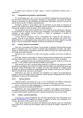 O cálculo para desconto do DSR, segue o mesmo procedimento adotado para o
pagamento.
10.1. Empregados mensalistas e quinzenalistas
Em conformidade com o art. 7º, § 2º, da Lei nº 605/49 consideram-se já remunerados os
dias de repouso semanal do empregado mensalista ou quinzenalista, cujo cálculo de salário
mensal ou quinzenal, ou cujos descontos por falta sejam efe-tuados na base do número de
dias do mês ou de 30 e 15 diárias, respectivamente.
Entretanto, doutrina e jurisprudência não são pacíficas no que tange ao desconto do
repouso e/ou feriado para esses empregados quando não tiverem cumprido integralmente
ajornada de trabalho na semana anterior, sem motivo justificado.
A jurisprudência dominante atualmente tem sido no sentido de ser admissível o desconto
da remuneração do repouso e/ou feriado para mensalistas, mas também existem decisões
contrárias a esse respeito, ficando, portanto, a critério do empregador a escolha do
procedimento a ser adotado.
Cumpre observar, entretanto, que se o empregador faz a opção por não descontar o
repouso, torna-se o fato cláusula contratual, ainda que não expressa, não sendo lícito,
posteriormente, vir o empregador passar a descontá-lo, sob pena de estar infringindo o art. 468
da CLT, uma vez caracterizada alteração contratual com prejuízos ao empregado.
10.2. Horista, diarista e semanalista
Para que o empregado tenha direito à remuneração do Repouso Semanal Remunerado
(RSR) é necessário que o seu horário de trabalho seja integralmente cumprido, sem faltas,
atrasos ou saídas durante o expediente, desde que tenham ocorrido sem motivo justificado ou
em virtude de punição disciplinar.
Observa-se que o desconto se refere aos domingos e feriados, bem como as faltas da
semana.
Ao horista, diarista e semanalista, o direito ao repouso semanal depende de o empregado
trabalhar durante toda a semana anterior, cumprindo integralmente o horário de trabalho.
Assim, o empregado horista que injustificadamente falta ou atrasa, ainda que minutos (por
exemplo, 11 min.) poderá sofrer o desconto do RSR em seu salário.
Cabe lembrar que caso a empresa esteja adotando a conduta do não desconto do RSR
quando tais empregados não cumpram a jornada semanal integral, não poderá fazê-lo aos que
já vinham sendo beneficiados com a medida, sob pena de arguição de nulidade dessa
alteração por ofensa ao princípio da inalterabilidade das condições contratuais que impliquem,
direta ou indiretamente, prejuízos ao empregado.
Salientamos que para as empresas que trabalham em regime de compensação do
sábado e, caso ocorra faltas durante a semana, poderá descontar integralmente as horas não
trabalhadas, inclusive as da compensação.
10.2.1. Semana anterior
“Semana anterior”, de acordo com o art. 11, § 4º, do Decreto nº 27.048/49, corresponde
ao período de segunda-feira a domingo, anterior à semana em que recair o repouso.
Assim, se ocorrer uma falta injustificada, por exemplo, no dia 08/05/2013 não terá direito
ao repouso semanal remunerado de 28/04/2013.
Salientamos que esse entendimento não é pacífico. Para alguns doutrinadores, o
empregado que falta no dia 08/05/2013, perderá o repouso do dia 12/05/2013, pois considera-
se como semana anterior, aquela que inclui o repouso da semana em que ocorreu a falta.
10.3. Atraso - Limite de tolerância
O art. 58, § 1º, da CLT estabelece que não serão descontadas nem computadas como
jornada extraordinária as variações de horário no registro de ponto não excedentes de 5
minutos, observado o limite máximo de 10 minutos diários.
Assim sendo, observa-se que existe uma tolerância para atrasos e para ser considerado
horas extras de 5 minutos que não poderão, dentro da jornada de trabalho, ultrapassar a 10
minutos.
 