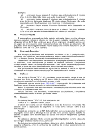Exemplos:
a) empregado chegou atrasado 5 minutos e saiu, antecipadamente, 6 minutos
antes do término da jornada. Neste caso, serão descontados 11 minutos;
b) empregado chegou atrasado 5 minutos e saiu, antecipadamente, 5 minutos
antes do término da jornada, totalizando 10 minutos diários. Neste caso, não serão
descontados, pois não ultrapassou o limite máximo de 10 minutos diários;
c) empregado chegou atrasado 11 minutos. Neste caso, serão descontados os
11 minutos;
d) empregado excedeu o horário de saída em 10 minutos. Terá direito a receber
horas extras, pois, excedeu limite estabelecido de 5 minutos por marcação.
11. Vendedor Viajante
É assegurado ao empregado vendedor viajante, após cada viagem, um intervalo para
descanso, calculado na base de três dias por mês da viagem realizada, não podendo, porém,
ultrapassar o limite de 15 dias. Lembrando que o referido empregado não poderá permanecer
em viagem por tempo superior a seis meses consecutivos. Vale destacar que tal garantia não
prejudica o direito do empregado vendedor viajante ao Repouso Semanal Remunerado (art. 9º
combinado com o art. 1º da Lei nº 3.207/57).
12. Empregado Doméstico
Aos empregados domésticos ficou assegurado, nos termos do art. 7º, parágrafo único,
combinado com o inciso XV da Constituição Federal, alterado pela Emenda Constitucional nº
72/13, o Repouso Semanal Remunerado, preferencialmente aos domingos.
Dessa forma, salvo nas hipóteses de contratação de empregado doméstico quinzenalista
ou mensalista, cujas remunerações já incluem os repousos semanais, o empregador
doméstico deverá pagar e discriminar separadamente a citada parcela no recibo de pagamento
de salário, a fim de que possa, inequivocamente, ficar comprovada sua quitação.
Aos que trabalham como diaristas em alguns dias da semana, o cálculo do repouso
corresponde a 1/6 do total da remuneração paga nos dias trabalhados na semana.
13. Professor
Nos termos da Súmula TST nº 351, o professor que recebe salário mensal à base de
hora-aula tem direito ao acréscimo de 1/6 avos a título de repouso semanal remunerado,
considerando para esse fim o mês de quatro semanas e meia.
Salientamos que nos termos do art. 320 da CLT, a remuneração dos professores será
fixada pelo número de aulas semanais, na conformidade dos horários.
Assim, o pagamento será feito mensalmente, considerando para este efeito cada mês
constituído de quatro semanas e meia.
Vencido cada mês, será descontada, na remuneração dos professores, a importância
correspondente ao número de aulas a que tiverem faltado.
14. Bancário
Por meio da Súmula TST nº 113, ficou estabelecido que:
“Súmula nº 113 - Bancário. Sábado. Dia útil
O sábado do bancário é dia útil não trabalhado e não dia de repouso remunerado, não
cabendo assim a repercussão do pagamento de horas extras habituais sobre a sua
remuneração”.
Ressalta-se, entretanto, que o RSR do bancário tem as mesmas garantias de qualquer
empregado, apenas com a diferença de que por não haver previsão legal de trabalho no
sábado, não poderá sofrer desconto desse dia se não tiver cumprido integralmente a jornada
semanal.
Na hipótese de o bancário não ter cumprido a jornada integral sofrerá somente o desconto
do domingo e feriado da mesma semana, se houver.
Contudo, orientamos que seja consultado o documento coletivo de trabalho da respectiva
categoria profissional, a fim de certificar-se da existência de eventual posicionamento em
sentido contrário.
 
