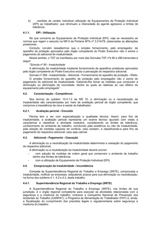 b) medidas de caráter individual: utilização de Equipamentos de Proteção Individual
(EPI) ao trabalhador, que diminuam a intensidade do agente agressivo a limites de
tolerância.
4.1.1. EPI - Utilização
No que concerne ao Equipamento de Proteção Individual (EPI), veja se necessário as
normas que regem o assunto na NR 6 da Portaria MTb nº 3.214/78, observadas as alterações
posteriores.
Contudo, convém ressaltarmos que o simples fornecimento, pelo empregador, de
aparelho de proteção aprovados pelo órgão competente do Poder Executivo não o exime o
pagamento do adicional de insalubridade.
Nesse sentido, o TST se manifestou por meio das Súmulas TST nºs 80 e 289 transcritas a
seguir:
“Súmula nº 80 - Insalubridade
A eliminação da insalubridade mediante fornecimento de aparelhos protetores aprovados
pelo órgão competente do Poder Executivo exclui a percepção do respectivo adicional.
Súmula nº 289 - Insalubridade - Adicional - Fornecimento do aparelho de proteção - Efeito
O simples fornecimento do aparelho de proteção pelo empregador não o exime do
pagamento do adicional de insalubridade. Cabendo-lhe tomar as medidas que conduzam a
diminuição ou eliminação da nocividade, dentre as quais as relativas ao uso efetivo do
equipamento pelo empregado”.
4.2. Caracterização - Competência
Nos termos do subitem 15.4.1.2 da NR 15, a eliminação ou a neutralização da
insalubridade são caracterizadas por meio de avaliação pericial de órgão competente, que
comprove a inexistência de risco à saúde do trabalhador.
4.2.1. Avaliação pericial - Conceito
Perícia tem a ver com especialização e qualidade técnica. Assim, para fins de
insalubridade, a avaliação pericial representa um exame técnico apurado com vistas a
caracterizar e classificar a atividade insalubre, considerando os limites de tolerância,
conhecimento do ambiente de trabalho, concluindo pela existência ou não de insalubridade,
pela adoção de medidas capazes de contê-la, caso existam, e classificando-a para fins de
pagamento do respectivo adicional, caso seja cabível.
4.3. Adicional - Pagamento - Cessação
A eliminação ou a neutralização da insalubridade determinará a cessação do pagamento
do respectivo adicional.
A eliminação ou a neutralização da insalubridade deverá ocorrer:
- com adoção de medidas de ordem geral que conservem o ambiente de trabalho
dentro dos limites de tolerância;
- com a utilização de Equipamento de Proteção Individual (EPI).
4.4. Comprovação da insalubridade - Incumbência
Compete às Superintendência Regional do Trabalho e Emprego (SRTE), comprovada a
insalubridade, notificar as empresas, estipulando prazos para sua eliminação ou neutralização,
na forma dos subitens 4.1, 4.2 e 4.3, deste trabalho.
4.4.1. Superintendência Regional do Trabalho e Emprego (SRTE)
A Superintendência Regional do Trabalho e Emprego (SRTE), nos limites de sua
jurisdição, é o órgão regional competente para executar as atividades relacionadas com a
segurança e a medicina do trabalho, inclusive a Campanha Nacional de Prevenção dos
Acidentes do Trabalho (CANPAT), o Programa de Alimentação do Trabalhador (PAT) e, ainda,
a fiscalização do cumprimento dos preceitos legais e regulamentares sobre segurança e
medicina do trabalho.
 