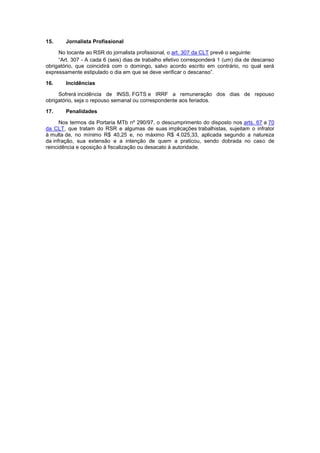 15. Jornalista Profissional
No tocante ao RSR do jornalista profissional, o art. 307 da CLT prevê o seguinte:
“Art. 307 - A cada 6 (seis) dias de trabalho efetivo corresponderá 1 (um) dia de descanso
obrigatório, que coincidirá com o domingo, salvo acordo escrito em contrário, no qual será
expressamente estipulado o dia em que se deve verificar o descanso”.
16. Incidências
Sofrerá incidência de INSS, FGTS e IRRF a remuneração dos dias de repouso
obrigatório, seja o repouso semanal ou correspondente aos feriados.
17. Penalidades
Nos termos da Portaria MTb nº 290/97, o descumprimento do disposto nos arts. 67 a 70
da CLT, que tratam do RSR e algumas de suas implicações trabalhistas, sujeitam o infrator
à multa de, no mínimo R$ 40,25 e, no máximo R$ 4.025,33, aplicada segundo a natureza
da infração, sua extensão e a intenção de quem a praticou, sendo dobrada no caso de
reincidência e oposição à fiscalização ou desacato à autoridade.
 