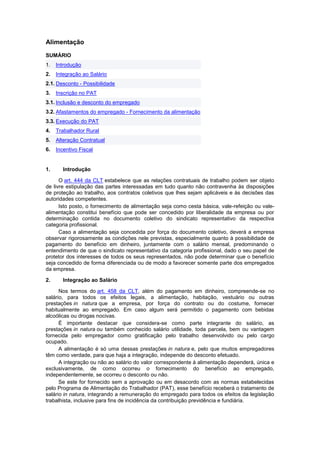 Alimentação
SUMÁRIO
1. Introdução
2. Integração ao Salário
2.1. Desconto - Possibilidade
3. Inscrição no PAT
3.1. Inclusão e desconto do empregado
3.2. Afastamentos do empregado - Fornecimento da alimentação
3.3. Execução do PAT
4. Trabalhador Rural
5. Alteração Contratual
6. Incentivo Fiscal
1. Introdução
O art. 444 da CLT estabelece que as relações contratuais de trabalho podem ser objeto
de livre estipulação das partes interessadas em tudo quanto não contravenha às disposições
de proteção ao trabalho, aos contratos coletivos que lhes sejam aplicáveis e às decisões das
autoridades competentes.
Isto posto, o fornecimento de alimentação seja como cesta básica, vale-refeição ou vale-
alimentação constitui benefício que pode ser concedido por liberalidade da empresa ou por
determinação contida no documento coletivo do sindicato representativo da respectiva
categoria profissional.
Caso a alimentação seja concedida por força do documento coletivo, deverá a empresa
observar rigorosamente as condições nele previstas, especialmente quanto à possibilidade de
pagamento do benefício em dinheiro, juntamente com o salário mensal, predominando o
entendimento de que o sindicato representativo da categoria profissional, dado o seu papel de
protetor dos interesses de todos os seus representados, não pode determinar que o benefício
seja concedido de forma diferenciada ou de modo a favorecer somente parte dos empregados
da empresa.
2. Integração ao Salário
Nos termos do art. 458 da CLT, além do pagamento em dinheiro, compreende-se no
salário, para todos os efeitos legais, a alimentação, habitação, vestuário ou outras
prestações in natura que a empresa, por força do contrato ou do costume, fornecer
habitualmente ao empregado. Em caso algum será permitido o pagamento com bebidas
alcoólicas ou drogas nocivas.
É importante destacar que considera-se como parte integrante do salário, as
prestações in natura ou também conhecido salário utilidade, toda parcela, bem ou vantagem
fornecida pelo empregador como gratificação pelo trabalho desenvolvido ou pelo cargo
ocupado.
A alimentação é só uma dessas prestações in natura e, pelo que muitos empregadores
têm como verdade, para que haja a integração, independe do desconto efetuado.
A integração ou não ao salário do valor correspondente à alimentação dependerá, única e
exclusivamente, de como ocorreu o fornecimento do benefício ao empregado,
independentemente, se ocorreu o desconto ou não.
Se este for fornecido sem a aprovação ou em desacordo com as normas estabelecidas
pelo Programa de Alimentação do Trabalhador (PAT), esse benefício receberá o tratamento de
salário in natura, integrando a remuneração do empregado para todos os efeitos da legislação
trabalhista, inclusive para fins de incidência da contribuição previdência e fundiária.
 