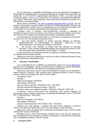 Se, por outro lado, a concessão da alimentação se der por intermédio do Programa de
Alimentação do Trabalhador (PAT), aprovado pelo Ministério do Trabalho e Emprego (MTE), de
acordo com a Lei nº 6.321/76, regulamentada pelo Decreto nº 5/91, o seu valor não será
considerado salário in natura e, por consequência, não integrará a remuneração do trabalhador
para qualquer efeito legal, sendo irrelevante a forma pela qual o benefício é concedido, se a
título gratuito ou a preço subsidiado.
Nesse sentido, estabelece o art. 499 da Instrução Normativa RFB nº 971/09, que não
integra a remuneração, a parcela in natura, sob forma de utilidade alimentação, fornecida pela
empresa regularmente inscrita no PAT aos trabalhadores por ela diretamente contratados, em
conformidade com os requisitos estabelecidos pelo órgão gestor competente.
A contrário sensu, a parcela in natura habitualmente fornecida a segurados da
Previdência Social, por força de contrato ou de costume, a título de alimentação, por empresa
não inscrita no PAT, integra a remuneração para os efeitos da legislação previdenciária.
Na identificação da referida parcela devem ser observados os seguintes procedimentos,
de acordo com o art. 504 da citada Instrução Normativa:
a) caso seja possível identificar os valores reais das utilidades ou alimentos,
independentemente da individualização do beneficiário, adotar-se-á o valor
efetivamente gasto na aquisição das utilidades ou alimentos;
b) não havendo como identificar os valores reais das utilidades ou alimentos
fornecidos, o valor do salário utilidade/alimentação será indiretamente aferido em 20%
da remuneração paga ao trabalhador, excluído desta o 13º salário.
O valor descontado do trabalhador referente às utilidades ou alimentos fornecidos deverá
ser deduzido da remuneração apurada.
Salientamos ainda que o pagamento em pecúnia do salário utilidade alimentação integra
a base de cálculo das contribuições sociais.
2.1. Desconto - Possibilidade
Com a publicação da Lei nº 8.860/94, que acrescentou os §§ 3º e 4º ao art. 458 da CLT,
autorizou-se ao empregador, quando do fornecimento da utilidade da espécie alimentação,
descontar até o limite de 20%, dos salários dos empregados beneficiados.
Observa-se, dessa forma, que se o valor real da utilidade for superior ao que representa o
referido desconto, somente o valor excedente será considerado parcela in natura e deverá
integrar o salário do empregado para todos os efeitos legais.
Visualizando, temos:
Situação 1
Salário do empregado = R$ 900,00
Vale-refeição = R$ 260,00
Desconto máximo permitido = R$ 900,00 x 20% = R$ 180,00
Desconto efetivamente efetuado do salário = R$ 50,00
Parcela in natura a ser integrado ao salário = R$ 260,00 - R$ 50,00 = R$ 210,00
A parcela in natura de R$ 210,00 será considerada como parcela integrante da
remuneração, sendo, a base de cálculo para a contribuição previdenciária e para o FGTS será
R$ 1.110,00 (R$ 900,00 + R$ 210,00).
Situação 2
Salário do empregado = R$ 1.000,00
Vale-refeição = R$ 260,00
Desconto máximo permitido = R$ 1.000,00 x 20% = R$ 200,00
Supondo que, nesta situação, a empresa não faça nenhum desconto, a parcela in
natura a ser integrada ao salário será o valor real a alimentação, ou seja, R$ 260,00.
Neste caso, a base de cálculo para a contribuição previdenciária e para o FGTS será R$
1.260,00 (R$ 1.000,00 + R$ 260,00)
Ressaltamos que o valor da alimentação concedida fora do PAT deve ser lançado em
folha de pagamento como proventos, para efeito de tributação e, posteriormente, descontado
pois, o empregado já recebeu o valor em espécie.
3. Inscrição no PAT
 
