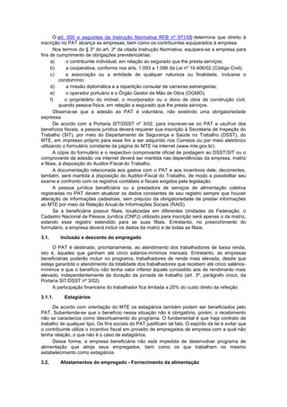 O art. 500 e seguintes da Instrução Normativa RFB nº 971/09 determina que direito à
inscrição no PAT alcança as empresas, bem como os contribuintes equiparados à empresa.
Nos termos do § 3º do art. 3º da citada Instrução Normativa, equipara-se a empresa para
fins de cumprimento de obrigações previdenciárias:
a) o contribuinte individual, em relação ao segurado que lhe presta serviços;
b) a cooperativa, conforme nos arts. 1.093 a 1.096 da Lei nº 10.406/02 (Código Civil);
c) a associação ou a entidade de qualquer natureza ou finalidade, inclusive o
condomínio;
d) a missão diplomática e a repartição consular de carreiras estrangeiras;
e) o operador portuário e o Órgão Gestor de Mão de Obra (OGMO);
f) o proprietário do imóvel, o incorporador ou o dono de obra de construção civil,
quando pessoa física, em relação a segurado que lhe presta serviços.
Observa-se que a adesão ao PAT é voluntária, não existindo uma obrigatoriedade
expressa.
De acordo com a Portaria SIT/DSST nº 3/02, para inscrever-se no PAT e usufruir dos
benefícios fiscais, a pessoa jurídica deverá requerer sua inscrição à Secretaria de Inspeção do
Trabalho (SIT), por meio do Departamento de Segurança e Saúde no Trabalho (DSST), do
MTE, em impresso próprio para esse fim a ser adquirido nos Correios ou por meio eletrônico
utilizando o formulário constante da página do MTE na internet (www.mte.gov.br).
A cópia do formulário e o respectivo comprovante oficial de postagem ao DSST/SIT ou o
comprovante da adesão via internet deverá ser mantida nas dependências da empresa, matriz
e filiais, à disposição do Auditor-Fiscal do Trabalho.
A documentação relacionada aos gastos com o PAT e aos incentivos dele, decorrentes,
também, será mantida à disposição do Auditor-Fiscal do Trabalho, de modo a possibilitar seu
exame e confronto com os registros contábeis e fiscais exigidos pela legislação.
A pessoa jurídica beneficiária ou a prestadora de serviços de alimentação coletiva
registradas no PAT devem atualizar os dados constantes de seu registro sempre que houver
alteração de informações cadastrais, sem prejuízo da obrigatoriedade de prestar informações
ao MTE por meio da Relação Anual de Informações Sociais (RAIS).
Se a beneficiária possuir filiais, localizadas em diferentes Unidades da Federação, o
Cadastro Nacional da Pessoa Jurídica (CNPJ) utilizado para inscrição será apenas o da matriz,
estando esse registro estendido para as suas filiais. Entretanto, no preenchimento do
formulário, a empresa deverá incluir os dados da matriz e de todas as filiais.
3.1. Inclusão e desconto do empregado
O PAT é destinado, prioritariamente, ao atendimento dos trabalhadores de baixa renda,
isto é, àqueles que ganham até cinco salários-mínimos mensais. Entretanto, as empresas
beneficiárias poderão incluir no programa, trabalhadores de renda mais elevada, desde que
esteja garantido o atendimento da totalidade dos trabalhadores que recebem até cinco salários-
mínimos e que o benefício não tenha valor inferior àquele concedido aos de rendimento mais
elevado, independentemente da duração da jornada de trabalho (art. 3º, parágrafo único, da
Portaria SIT/DSST nº 3/02).
A participação financeira do trabalhador fica limitada a 20% do custo direto da refeição.
3.1.1. Estagiários
De acordo com orientação do MTE os estagiários também podem ser beneficiados pelo
PAT. Subentende-se que o benefício nessa situação não é obrigatório, porém, o recebimento
não se caracteriza como desvirtuamento do programa. O fundamental é que haja contrato de
trabalho de qualquer tipo. Os fins sociais do PAT justificam tal fato. O espírito da lei é evitar que
o contribuinte utilize o incentivo fiscal em proveito de empregados de empresa com a qual não
tenha relação, o que não é o caso de estagiários.
Dessa forma, a empresa beneficiária não está impedida de desenvolver programa de
alimentação que atinja seus empregados, bem como os que trabalham no mesmo
estabelecimento como estagiários.
3.2. Afastamentos do empregado - Fornecimento da alimentação
 