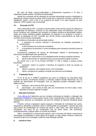 No caso de férias, licença-maternidade e afastamentos superiores a 15 dias, o
trabalhador poderá receber o benefício da alimentação.
Apesar de a empresa não ter obrigação de conceder alimentação quando o trabalhador é
afastado por doença, licença ou férias, não há nada que a impeça de conceder o benefício ao
trabalhador, porém, como o PAT é um programa de saúde e em nada prejudica os seus
objetivos, o MTE sugere a sua continuidade.
3.3. Execução do PAT
Para a execução do PAT, a empresa inscrita poderá manter serviço próprio de refeição ou
de distribuição de alimentos, inclusive os não preparados (cesta de alimentos), bem como
firmar Convênios com entidades que forneçam ou prestem serviços de alimentação coletiva,
desde que essas entidades estejam registradas no programa e se obriguem a cumprir o
disposto na legislação do PAT, condição que deverá constar expressamente do texto do
convênio entre as partes interessadas.
Considera-se fornecedora de alimentação coletiva:
a) a operadora de cozinha industrial e fornecedora de refeições preparadas e
transportadas;
b) a administradora da cozinha da contratante;
c) a fornecedora de alimentos in natura embalados para transporte individual (cesta de
alimentos).
Considera-se prestadora de serviço de alimentação coletiva a administradora de
documentos de legitimação para aquisição de:
a) refeições em restaurantes ou em estabelecimentos similares (refeição-convênio);
b) gêneros alimentícios em estabelecimentos comerciais (alimentação-convênio).
De acordo com o art. 6º da Portaria SIT/DSST nº 3/02 é vedado à pessoa jurídica
beneficiária:
a) suspender, reduzir ou suprimir o benefício do programa a título de punição ao
trabalhador;
b) utilizar o programa, sob qualquer forma, como premiação;
c) utilizar o programa em qualquer condição que desvirtue sua finalidade.
4. Trabalhador Rural
O art. 9º da Lei nº 5.889/73 estabelece que salvo as hipóteses de autorização legal
(Imposto de Renda, Contribuição Sindical, ou Decisão Judicial, Pensão Alimentícia, etc.) só
poderão ser descontados do empregado rural, as seguintes parcelas calculadas sobre o
salário-mínimo:
a) habitação - até o limite de 20% para moradia;
b) alimentação - até o limite de 25% pelo seu fornecimento de forma sadia e farta,
atendidos os preços vigentes na região.
5. Alteração Contratual
O art. 468 da CLT determina que nos contratos individuais de trabalho, a alteração das
respectivas condições só é lícita quando houver mútuo consentimento e não resultar, direta ou
indiretamente, prejuízos ao empregado, sob pena de nulidade da cláusula infringente dessa
garantia.
Portanto, embora a legislação vigente assegure a liberdade de contratação das partes,
resguarda as alterações contratuais contra a arbitrariedade do empregador, impondo que essa
seja produto da manifestação de vontade das partes e, além disso, não cause prejuízo ao
empregado, sob pena de ser considerada nula de pleno direito, não produzindo,
consequentemente, qualquer efeito no contrato de trabalho.
Assim, considerando o anteriormente exposto, caso a empresa não efetue o desconto da
alimentação do trabalhador e venha alterar tal condição, ou seja, passar a efetuar o desconto,
causando prejuízo ao empregado, poderá ter esta alteração anulada.
6. Incentivo Fiscal
 