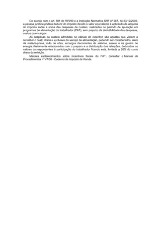 De acordo com o art. 581 do RIR/99 e a Instrução Normativa SRF nº 267, de 23/12/2002,
a pessoa jurídica poderá deduzir do imposto devido o valor equivalente à aplicação da alíquota
do imposto sobre a soma das despesas de custeio, realizadas no período de apuração em
programas de alimentação do trabalhador (PAT), sem prejuízo da dedutibilidade das despesas,
custos ou encargos.
As despesas de custeio admitidas no cálculo do incentivo são aquelas que vierem a
constituir o custo direto e exclusivo do serviço de alimentação, podendo ser considerados, além
da matéria-prima, mão de obra, encargos decorrentes de salários, asseio e os gastos de
energia diretamente relacionados com o preparo e a distribuição das refeições, deduzidos os
valores correspondentes à participação do trabalhador ficando esta, limitada a 20% do custo
direto da refeição.
Maiores esclarecimentos sobre incentivos fiscais do PAT, consultar o Manual de
Procedimentos nº 47/06 - Caderno de Imposto de Renda.
 