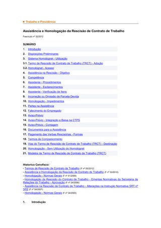 Assistência e Homologação da Rescisão de Contrato de Trabalho
Fascículo nº 32/2012
SUMÁRIO
1. Introdução
2. Disposições Preliminares
3. Sistema Homolognet - Utilização
3.1. Termo de Rescisão de Contrato de Trabalho (TRCT) - Adoção
3.2. Homolognet - Acesso
4. Assistência na Rescisão - Objetivo
5. Competência
6. Assistente - Procedimentos
7. Assistente - Esclarecimentos
8. Assistente - Verificação de Itens
9. Incorreção ou Omissão de Parcela Devida
10. Homologação - Impedimentos
11. Partes na Assistência
12. Falecimento do Empregado
13. Aviso-Prévio
14. Aviso-Prévio - Integração e Baixa na CTPS
15. Aviso-Prévio - Contagem
16. Documentos para a Assistência
17. Pagamento das Verbas Rescisórias - Formas
18. Termos de Comparecimento
19. Vias do Termo de Rescisão de Contrato de Trabalho (TRCT) - Destinação
20. Homologação - Sem Utilização do Homolognet
21. Modelos de Termo de Rescisão de Contrato de Trabalho (TRCT)
Historico Cenofisco:
- Termos de Rescisão de Contrato de Trabalho (F nº 05/2012)
- Assistência e Homologação da Rescisão de Contrato de Trabalho (F nº 33/2010)
- Homologação - Normas Gerais (F nº 41/2009)
- Homologação da Rescisão do Contrato de Trabalho - Ementas Normativas da Secretaria de
Relações do Trabalho - Aprovação (F nº 24/2006)
- Assistência na Rescisão de Contrato de Trabalho - Alterações na Instrução Normativa SRT nº
3/02 (F nº 04/2007)
- Homologação - Normas Gerais (F nº 34/2005)
1. Introdução
 