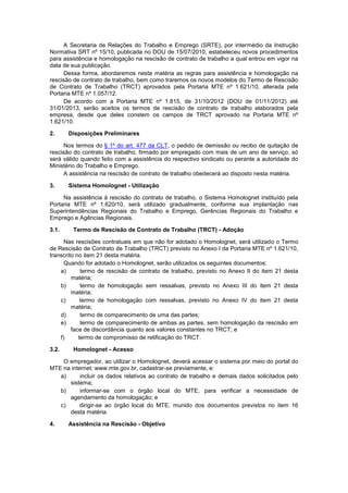 A Secretaria de Relações do Trabalho e Emprego (SRTE), por intermédio da Instrução
Normativa SRT nº 15/10, publicada no DOU de 15/07/2010, estabeleceu novos procedimentos
para assistência e homologação na rescisão de contrato de trabalho a qual entrou em vigor na
data de sua publicação.
Dessa forma, abordaremos nesta matéria as regras para assistência e homologação na
rescisão de contrato de trabalho, bem como traremos os novos modelos do Termo de Rescisão
de Contrato de Trabalho (TRCT) aprovados pela Portaria MTE nº 1.621/10, alterada pela
Portaria MTE nº 1.057/12.
De acordo com a Portaria MTE nº 1.815, de 31/10/2012 (DOU de 01/11/2012) até
31/01/2013, serão aceitos os termos de rescisão de contrato de trabalho elaborados pela
empresa, desde que deles constem os campos de TRCT aprovado na Portaria MTE nº
1.621/10.
2. Disposições Preliminares
Nos termos do § 1º do art. 477 da CLT, o pedido de demissão ou recibo de quitação de
rescisão do contrato de trabalho, firmado por empregado com mais de um ano de serviço, só
será válido quando feito com a assistência do respectivo sindicato ou perante a autoridade do
Ministério do Trabalho e Emprego.
A assistência na rescisão de contrato de trabalho obedecerá ao disposto nesta matéria.
3. Sistema Homolognet - Utilização
Na assistência à rescisão do contrato de trabalho, o Sistema Homolognet instituído pela
Portaria MTE nº 1.620/10, será utilizado gradualmente, conforme sua implantação nas
Superintendências Regionais do Trabalho e Emprego, Gerências Regionais do Trabalho e
Emprego e Agências Regionais.
3.1. Termo de Rescisão de Contrato de Trabalho (TRCT) - Adoção
Nas rescisões contratuais em que não for adotado o Homolognet, será utilizado o Termo
de Rescisão de Contrato de Trabalho (TRCT) previsto no Anexo I da Portaria MTE nº 1.621/10,
transcrito no item 21 desta matéria.
Quando for adotado o Homolognet, serão utilizados os seguintes documentos:
a) termo de rescisão de contrato de trabalho, previsto no Anexo II do item 21 desta
matéria;
b) termo de homologação sem ressalvas, previsto no Anexo III do item 21 desta
matéria;
c) termo de homologação com ressalvas, previsto no Anexo IV do item 21 desta
matéria;
d) termo de comparecimento de uma das partes;
e) termo de comparecimento de ambas as partes, sem homologação da rescisão em
face de discordância quanto aos valores constantes no TRCT; e
f) termo de compromisso de retificação do TRCT.
3.2. Homolognet - Acesso
O empregador, ao utilizar o Homolognet, deverá acessar o sistema por meio do portal do
MTE na internet: www.mte.gov.br, cadastrar-se previamente, e:
a) incluir os dados relativos ao contrato de trabalho e demais dados solicitados pelo
sistema;
b) informar-se com o órgão local do MTE, para verificar a necessidade de
agendamento da homologação; e
c) dirigir-se ao órgão local do MTE, munido dos documentos previstos no item 16
desta matéria.
4. Assistência na Rescisão - Objetivo
 