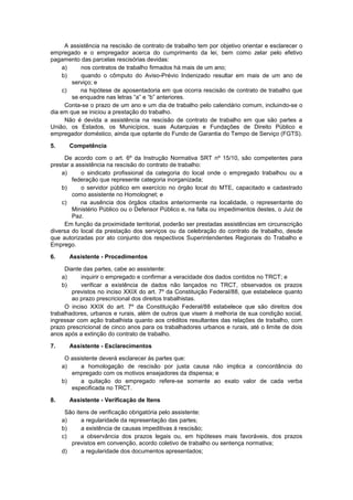 A assistência na rescisão de contrato de trabalho tem por objetivo orientar e esclarecer o
empregado e o empregador acerca do cumprimento da lei, bem como zelar pelo efetivo
pagamento das parcelas rescisórias devidas:
a) nos contratos de trabalho firmados há mais de um ano;
b) quando o cômputo do Aviso-Prévio Indenizado resultar em mais de um ano de
serviço; e
c) na hipótese de aposentadoria em que ocorra rescisão de contrato de trabalho que
se enquadre nas letras “a” e “b” anteriores.
Conta-se o prazo de um ano e um dia de trabalho pelo calendário comum, incluindo-se o
dia em que se iniciou a prestação do trabalho.
Não é devida a assistência na rescisão de contrato de trabalho em que são partes a
União, os Estados, os Municípios, suas Autarquias e Fundações de Direito Público e
empregador doméstico, ainda que optante do Fundo de Garantia do Tempo de Serviço (FGTS).
5. Competência
De acordo com o art. 6º da Instrução Normativa SRT nº 15/10, são competentes para
prestar a assistência na rescisão do contrato de trabalho:
a) o sindicato profissional da categoria do local onde o empregado trabalhou ou a
federação que represente categoria inorganizada;
b) o servidor público em exercício no órgão local do MTE, capacitado e cadastrado
como assistente no Homolognet; e
c) na ausência dos órgãos citados anteriormente na localidade, o representante do
Ministério Público ou o Defensor Público e, na falta ou impedimentos destes, o Juiz de
Paz.
Em função da proximidade territorial, poderão ser prestadas assistências em circunscrição
diversa do local da prestação dos serviços ou da celebração do contrato de trabalho, desde
que autorizadas por ato conjunto dos respectivos Superintendentes Regionais do Trabalho e
Emprego.
6. Assistente - Procedimentos
Diante das partes, cabe ao assistente:
a) inquirir o empregado e confirmar a veracidade dos dados contidos no TRCT; e
b) verificar a existência de dados não lançados no TRCT, observados os prazos
previstos no inciso XXIX do art. 7º da Constituição Federal/88, que estabelece quanto
ao prazo prescricional dos direitos trabalhistas.
O inciso XXIX do art. 7º da Constituição Federal/88 estabelece que são direitos dos
trabalhadores, urbanos e rurais, além de outros que visem à melhoria de sua condição social,
ingressar com ação trabalhista quanto aos créditos resultantes das relações de trabalho, com
prazo prescricional de cinco anos para os trabalhadores urbanos e rurais, até o limite de dois
anos após a extinção do contrato de trabalho.
7. Assistente - Esclarecimentos
O assistente deverá esclarecer às partes que:
a) a homologação de rescisão por justa causa não implica a concordância do
empregado com os motivos ensejadores da dispensa; e
b) a quitação do empregado refere-se somente ao exato valor de cada verba
especificada no TRCT.
8. Assistente - Verificação de Itens
São itens de verificação obrigatória pelo assistente:
a) a regularidade da representação das partes;
b) a existência de causas impeditivas à rescisão;
c) a observância dos prazos legais ou, em hipóteses mais favoráveis, dos prazos
previstos em convenção, acordo coletivo de trabalho ou sentença normativa;
d) a regularidade dos documentos apresentados;
 