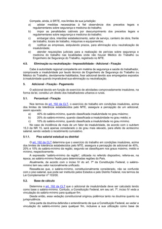 Compete, ainda, à SRTE, nos limites de sua jurisdição:
a) adotar medidas necessárias à fiel observância dos preceitos legais e
regulamentares sobre segurança e medicina do trabalho;
b) impor as penalidades cabíveis por descumprimento dos preceitos legais e
regulamentares sobre segurança e medicina do trabalho;
c) embargar obra, interditar estabelecimento, setor de serviço, canteiro de obra, frente
de trabalho, locais de trabalho, máquinas e equipamentos;
d) notificar as empresas, estipulando prazos, para eliminação e/ou neutralização de
insalubridade;
e) atender requisições judiciais para a realização de perícias sobre segurança e
medicina do trabalho nas localidades onde não houver Médico do Trabalho ou
Engenheiro de Segurança do Trabalho, registrado no MTE.
4.5. Eliminação ou neutralização - Impossibilidade - Adicional - Fixação
Cabe à autoridade regional competente em matéria de segurança e saúde do trabalhador,
comprovada a insalubridade por laudo técnico de Engenheiro de Segurança do Trabalho ou
Médico do Trabalho, devidamente habilitados, fixar adicional devido aos empregados expostos
à insalubridade quando impraticável sua eliminação ou neutralização.
5. Adicional - Fixação - Pagamento
O adicional devido em função do exercício de atividades comprovadamente insalubres, na
forma da lei, constitui um direito dos trabalhadores urbanos e rurais.
5.1. Percentual - Fixação
Nos termos do art. 192 da CLT, o exercício do trabalho em condições insalubres, acima
dos limites de tolerância estabelecidos pelo MTE, assegura a percepção de um adicional,
assim apurado:
a) 40% do salário-mínimo, quando classificada insalubridade no grau máximo;
b) 20% do salário-mínimo, quando classificada a insalubridade no grau médio; e
c) 10% do salário-mínimo, quando classificada a insalubridade no grau mínimo.
No caso de incidência de mais de um fator de insalubridade, de acordo com o subitem
15.3 da NR 15, será apenas considerado o de grau mais elevado, para efeito de acréscimo
salarial, sendo vedado o recebimento cumulativo.
5.1.1. Piso salarial estadual ou distrital
O art. 192 da CLT determina que o exercício do trabalho em condições insalubres, acima
dos limites de tolerância estabelecidos pelo MTE, assegura a percepção de adicional de 40%,
20% e 10% do salário-mínimo da região, segundo se classifiquem nos graus máximo, médio e
mínimo, respectivamente.
A expressão “salário-mínimo da região”, utilizada no referido dispositivo, referia-se, na
época, ao salário-mínimo fixado para determinadas regiões do País.
Atualmente, de acordo com o inciso IV do art. 7º da Constituição Federal, o salário-
mínimo tem seu valor nacionalmente unificado.
Ressalta-se que, o salário-mínimo, constitucionalmente considerado, não se confunde
com o piso salarial, que pode ser instituído pelos Estados e pelo Distrito Federal, nos termos da
Lei Complementar nº 103/00.
5.2. Base de cálculo
Determina o art. 192 da CLT que o adicional de insalubridade deve ser calculado tendo
como base o salário-mínimo. Contudo, a Constituição Federal, em seu art. 7º, inciso IV veda a
vinculação do salário-mínimo para qualquer fim.
Desde então, essa vedação constitucional originou polêmica tanto na doutrina quanto na
jurisprudência.
Uma parte da doutrina defendia o entendimento de que a Constituição Federal, ao vedar a
vinculação do salário-mínimo para qualquer fim, inclusive a sua utilização como base de
 