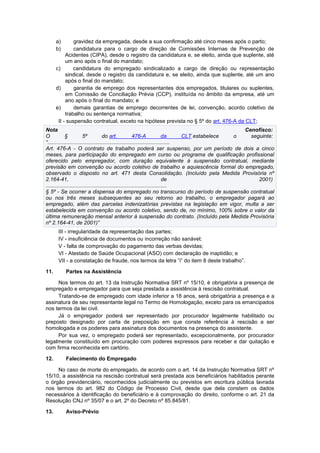 a) gravidez da empregada, desde a sua confirmação até cinco meses após o parto;
b) candidatura para o cargo de direção de Comissões Internas de Prevenção de
Acidentes (CIPA), desde o registro da candidatura e, se eleito, ainda que suplente, até
um ano após o final do mandato;
c) candidatura do empregado sindicalizado a cargo de direção ou representação
sindical, desde o registro da candidatura e, se eleito, ainda que suplente, até um ano
após o final do mandato;
d) garantia de emprego dos representantes dos empregados, titulares ou suplentes,
em Comissão de Conciliação Prévia (CCP), instituída no âmbito da empresa, até um
ano após o final do mandato; e
e) demais garantias de emprego decorrentes de lei, convenção, acordo coletivo de
trabalho ou sentença normativa;
II - suspensão contratual, exceto na hipótese prevista no § 5º do art. 476-A da CLT;
Nota Cenofisco:
O § 5º do art. 476-A da CLT estabelece o seguinte:
“..................................................................................
Art. 476-A - O contrato de trabalho poderá ser suspenso, por um período de dois a cinco
meses, para participação do empregado em curso ou programa de qualificação profissional
oferecido pelo empregador, com duração equivalente à suspensão contratual, mediante
previsão em convenção ou acordo coletivo de trabalho e aquiescência formal do empregado,
observado o disposto no art. 471 desta Consolidação. (Incluído pela Medida Provisória nº
2.164-41, de 2001)
.................................................................................
§ 5º - Se ocorrer a dispensa do empregado no transcurso do período de suspensão contratual
ou nos três meses subsequentes ao seu retorno ao trabalho, o empregador pagará ao
empregado, além das parcelas indenizatórias previstas na legislação em vigor, multa a ser
estabelecida em convenção ou acordo coletivo, sendo de, no mínimo, 100% sobre o valor da
última remuneração mensal anterior à suspensão do contrato. (Incluído pela Medida Provisória
nº 2.164-41, de 2001)”
III - irregularidade da representação das partes;
IV - insuficiência de documentos ou incorreção não sanável;
V - falta de comprovação do pagamento das verbas devidas;
VI - Atestado de Saúde Ocupacional (ASO) com declaração de inaptidão; e
VII - a constatação de fraude, nos termos da letra “i” do item 8 deste trabalho”.
11. Partes na Assistência
Nos termos do art. 13 da Instrução Normativa SRT nº 15/10, é obrigatória a presença de
empregado e empregador para que seja prestada a assistência à rescisão contratual.
Tratando-se de empregado com idade inferior a 18 anos, será obrigatória a presença e a
assinatura de seu representante legal no Termo de Homologação, exceto para os emancipados
nos termos da lei civil.
Já o empregador poderá ser representado por procurador legalmente habilitado ou
preposto designado por carta de preposição em que conste referência à rescisão a ser
homologada e os poderes para assinatura dos documentos na presença do assistente.
Por sua vez, o empregado poderá ser representado, excepcionalmente, por procurador
legalmente constituído em procuração com poderes expressos para receber e dar quitação e
com firma reconhecida em cartório.
12. Falecimento do Empregado
No caso de morte do empregado, de acordo com o art. 14 da Instrução Normativa SRT nº
15/10, a assistência na rescisão contratual será prestada aos beneficiários habilitados perante
o órgão previdenciário, reconhecidos judicialmente ou previstos em escritura pública lavrada
nos termos do art. 982 do Código de Processo Civil, desde que dela constem os dados
necessários à identificação do beneficiário e à comprovação do direito, conforme o art. 21 da
Resolução CNJ nº 35/07 e o art. 2º do Decreto nº 85.845/81.
13. Aviso-Prévio
 