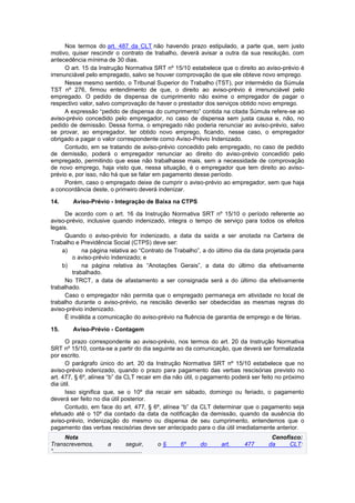 Nos termos do art. 487 da CLT não havendo prazo estipulado, a parte que, sem justo
motivo, quiser rescindir o contrato de trabalho, deverá avisar a outra da sua resolução, com
antecedência mínima de 30 dias.
O art. 15 da Instrução Normativa SRT nº 15/10 estabelece que o direito ao aviso-prévio é
irrenunciável pelo empregado, salvo se houver comprovação de que ele obteve novo emprego.
Nesse mesmo sentido, o Tribunal Superior do Trabalho (TST), por intermédio da Súmula
TST nº 276, firmou entendimento de que, o direito ao aviso-prévio é irrenunciável pelo
empregado. O pedido de dispensa de cumprimento não exime o empregador de pagar o
respectivo valor, salvo comprovação de haver o prestador dos serviços obtido novo emprego.
A expressão “pedido de dispensa do cumprimento” contida na citada Súmula refere-se ao
aviso-prévio concedido pelo empregador, no caso de dispensa sem justa causa e, não, no
pedido de demissão. Dessa forma, o empregado não poderia renunciar ao aviso-prévio, salvo
se provar, ao empregador, ter obtido novo emprego, ficando, nesse caso, o empregador
obrigado a pagar o valor correspondente como Aviso-Prévio Indenizado.
Contudo, em se tratando de aviso-prévio concedido pelo empregado, no caso de pedido
de demissão, poderá o empregador renunciar ao direito do aviso-prévio concedido pelo
empregado, permitindo que esse não trabalhasse mais, sem a necessidade de comprovação
de novo emprego, haja visto que, nessa situação, é o empregador que tem direito ao aviso-
prévio e, por isso, não há que se falar em pagamento desse período.
Porém, caso o empregado deixe de cumprir o aviso-prévio ao empregador, sem que haja
a concordância deste, o primeiro deverá indenizar.
14. Aviso-Prévio - Integração de Baixa na CTPS
De acordo com o art. 16 da Instrução Normativa SRT nº 15/10 o período referente ao
aviso-prévio, inclusive quando indenizado, integra o tempo de serviço para todos os efeitos
legais.
Quando o aviso-prévio for indenizado, a data da saída a ser anotada na Carteira de
Trabalho e Previdência Social (CTPS) deve ser:
a) na página relativa ao “Contrato de Trabalho”, a do último dia da data projetada para
o aviso-prévio indenizado; e
b) na página relativa às “Anotações Gerais”, a data do último dia efetivamente
trabalhado.
No TRCT, a data de afastamento a ser consignada será a do último dia efetivamente
trabalhado.
Caso o empregador não permita que o empregado permaneça em atividade no local de
trabalho durante o aviso-prévio, na rescisão deverão ser obedecidas as mesmas regras do
aviso-prévio indenizado.
É inválida a comunicação do aviso-prévio na fluência de garantia de emprego e de férias.
15. Aviso-Prévio - Contagem
O prazo correspondente ao aviso-prévio, nos termos do art. 20 da Instrução Normativa
SRT nº 15/10, conta-se a partir do dia seguinte ao da comunicação, que deverá ser formalizada
por escrito.
O parágrafo único do art. 20 da Instrução Normativa SRT nº 15/10 estabelece que no
aviso-prévio indenizado, quando o prazo para pagamento das verbas rescisórias previsto no
art. 477, § 6º, alínea “b” da CLT recair em dia não útil, o pagamento poderá ser feito no próximo
dia útil.
Isso significa que, se o 10º dia recair em sábado, domingo ou feriado, o pagamento
deverá ser feito no dia útil posterior.
Contudo, em face do art. 477, § 6º, alínea “b” da CLT determinar que o pagamento seja
efetuado até o 10º dia contado da data da notificação da demissão, quando da ausência do
aviso-prévio, indenização do mesmo ou dispensa de seu cumprimento, entendemos que o
pagamento das verbas rescisórias deve ser antecipado para o dia útil imediatamente anterior.
Nota Cenofisco:
Transcrevemos, a seguir, o § 6º do art. 477 da CLT:
“......................................................
 