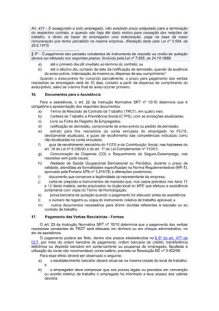 Art. 477 - É assegurado a todo empregado, não existindo prazo estipulado para a terminação
do respectivo contrato, e quando não haja êle dado motivo para cessação das relações de
trabalho, o direto de haver do empregador uma indenização, paga na base da maior
remuneração que tenha percebido na mesma empresa. (Redação dada pela Lei nº 5.584, de
26.6.1970)
...............................................
§ 6º - O pagamento das parcelas constantes do instrumento de rescisão ou recibo de quitação
deverá ser efetuado nos seguintes prazos: (Incluído pela Lei nº 7.855, de 24.10.1989)
a) até o primeiro dia útil imediato ao término do contrato; ou
b) até o décimo dia, contado da data da notificação da demissão, quando da ausência
do aviso-prévio, indenização do mesmo ou dispensa de seu cumprimento”.
Quando o aviso-prévio for cumprido parcialmente, o prazo para pagamento das verbas
rescisórias ao empregado será de 10 dias, contado a partir da dispensa de cumprimento do
aviso-prévio, salvo se o termo final do aviso ocorrer primeiro.
16. Documentos para a Assistência
Para a assistência, o art. 22 da Instrução Normativa SRT nº 15/10 determina que é
obrigatória a apresentação dos seguintes documentos:
a) Termo de Rescisão de Contrato de Trabalho (TRCT), em quatro vias;
b) Carteira de Trabalho e Previdência Social (CTPS), com as anotações atualizadas;
c) Livro ou Ficha de Registro de Empregados;
d) notificação de demissão, comprovante de aviso-prévio ou pedido de demissão;
e) extrato para fins rescisórios da conta vinculada do empregado no FGTS,
devidamente atualizado, e guias de recolhimento das competências indicadas como
não localizadas na conta vinculada;
f) guia de recolhimento rescisório do FGTS e da Contribuição Social, nas hipóteses do
art. 18 da Lei nº 8.036/90 e do art. 1º da Lei Complementar nº 110/01;
g) Comunicação da Dispensa (CD) e Requerimento do Seguro-Desemprego, nas
rescisões sem justa causa;
h) Atestado de Saúde Ocupacional Demissional ou Periódico, durante o prazo de
validade, atendidas as formalidades especificadas na Norma Regulamentadora (NR-7),
aprovada pela Portaria MTb nº 3.214/78, e alterações posteriores;
i) documento que comprove a legitimidade do representante da empresa;
j) carta de preposto e instrumentos de mandato que, nos casos previstos nos itens 11
e 12 desta matéria, serão arquivados no órgão local do MTE que efetuou a assistência
juntamente com cópia do Termo de Homologação;
k) prova bancária de quitação quando o pagamento for efetuado antes da assistência;
l) o número de registro ou cópia do instrumento coletivo de trabalho aplicável; e
m) outros documentos necessários para dirimir dúvidas referentes à rescisão ou ao
contrato de trabalho.
17. Pagamento das Verbas Rescisórias - Formas
O art. 23 da Instrução Normativa SRT nº 15/10 determina que o pagamento das verbas
rescisórias constantes do TRCT será efetuado em dinheiro ou em cheque administrativo, no
ato da assistência.
O pagamento poderá ser feito, dentro dos prazos estabelecidos no § 6º do art. 477 da
CLT, por meio de ordem bancária de pagamento, ordem bancária de crédito, transferência
eletrônica ou depósito bancário em conta-corrente ou poupança do empregado, facultada a
utilização da conta não movimentável, conta-salário, prevista na Resolução BC nº 3.402/06.
Para esse efeito deverá ser observado o seguinte:
a) o estabelecimento bancário deverá situar-se na mesma cidade do local de trabalho;
e
b) o empregador deve comprovar que nos prazos legais ou previstos em convenção
ou acordo coletivo de trabalho o empregado foi informado e teve acesso aos valores
devidos.
 
