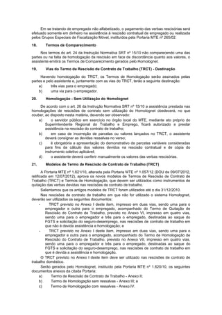 Em se tratando de empregado não alfabetizado, o pagamento das verbas rescisórias será
efetuado somente em dinheiro na assistência à rescisão contratual de empregado ou realizada
pelos Grupos Especiais de Fiscalização Móvel, instituídos pela Portaria MTE nº 265/02.
18. Termos de Comparecimento
Nos termos do art. 24 da Instrução Normativa SRT nº 15/10 não comparecendo uma das
partes ou na falta de homologação da rescisão em face de discordância quanto aos valores, o
assistente emitirá os Termos de Comparecimento gerados pelo Homolognet.
19. Vias do Termo de Rescisão de Contrato de Trabalho (TRCT) - Destinação
Havendo homologação do TRCT, os Termos de Homologação serão assinados pelas
partes e pelo assistente e, juntamente com as vias do TRCT, terão a seguinte destinação:
a) três vias para o empregado;
b) uma via para o empregador.
20. Homologação - Sem Utilização do Homolognet
De acordo com o art. 26 da Instrução Normativa SRT nº 15/10 a assistência prestada nas
homologações de rescisões de contrato sem utilização do Homolognet obedecerá, no que
couber, ao disposto nesta matéria, devendo ser observado:
a) o servidor público em exercício no órgão local do MTE, mediante ato próprio do
Superintendente Regional do Trabalho e Emprego, ficará autorizado a prestar
assistência na rescisão do contrato de trabalho;
b) em caso de incorreção de parcelas ou valores lançados no TRCT, o assistente
deverá consignar as devidas ressalvas no verso;
c) é obrigatória a apresentação do demonstrativo de parcelas variáveis consideradas
para fins de cálculo dos valores devidos na rescisão contratual e de cópia do
instrumento coletivo aplicável;
d) o assistente deverá conferir manualmente os valores das verbas rescisórias.
21. Modelos de Termo de Rescisão de Contrato de Trabalho (TRCT)
A Portaria MTE nº 1.621/10, alterada pela Portaria MTE nº 1.057/12 (DOU de 09/07/2012,
retificada em 12/07/2012), aprova os novos modelos de Termos de Rescisão de Contrato de
Trabalho (TRCT) e Termos de Homologação, que devem ser utilizados como instrumentos de
quitação das verbas devidas nas rescisões de contrato de trabalho.
Salientamos que os antigos modelos de TRCT foram utilizados até o dia 31/12/2010.
Nas rescisões de contrato de trabalho em que não for utilizado o sistema Homolognet,
deverão ser utilizados os seguintes documentos:
- TRCT previsto no Anexo I deste item, impresso em duas vias, sendo uma para o
empregador e outra para o empregado, acompanhado do Termo de Quitação de
Rescisão do Contrato de Trabalho, previsto no Anexo VI, impresso em quatro vias,
sendo uma para o empregador e três para o empregado, destinadas ao saque do
FGTS e solicitação do seguro-desemprego, nas rescisões de contrato de trabalho em
que não é devida assistência e homologação; e
- TRCT previsto no Anexo I deste item, impresso em duas vias, sendo uma para o
empregador e outra para o empregado, acompanhado do Termo de Homologação de
Rescisão do Contrato de Trabalho, previsto no Anexo VII, impresso em quatro vias,
sendo uma para o empregador e três para o empregado, destinadas ao saque do
FGTS e solicitação do seguro-desemprego, nas rescisões de contrato de trabalho em
que é devida a assistência e homologação.
O TRCT previsto no Anexo I deste item deve ser utilizado nas rescisões de contrato de
trabalho doméstico.
Serão gerados pelo Homolognet, instituído pela Portaria MTE nº 1.620/10, os seguintes
documentos anexos da citada Portaria:
a) Termo de Rescisão de Contrato de Trabalho - Anexo II;
b) Termo de Homologação sem ressalvas - Anexo III; e
c) Termo de Homologação com ressalvas - Anexo IV.
 
