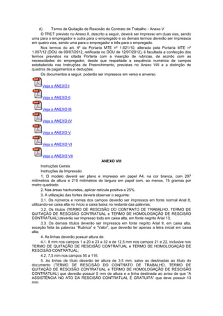 d) Termo de Quitação de Rescisão do Contrato de Trabalho - Anexo V
O TRCT previsto no Anexo II, descrito a seguir, deverá ser impresso em duas vias, sendo
uma para o empregador e outra para o empregado e os demais termos deverão ser impressos
em quatro vias, sendo uma para o empregador e três para o empregado.
Nos termos do art. 4º da Portaria MTE nº 1.621/10, alterada pela Portaria MTE nº
1.057/12 (DOU de 09/07/2012, retificada no DOU de 12/07/2012), é facultada a confecção dos
termos previstos na citada Portaria com a inserção de rubricas, de acordo com as
necessidades do empregador, desde que respeitada a sequência numérica de campos
estabelecida nas Instruções de Preenchimento, previstas no Anexo VIII e a distinção de
quadros de pagamentos e deduções.
Os documentos a seguir, poderão ser impressos em verso e anverso.
Veja o ANEXO I
Veja o ANEXO II
Veja o ANEXO III
Veja o ANEXO IV
Veja o ANEXO V
Veja o ANEXO VI
Veja o ANEXO VII
ANEXO VIII
Instruções Gerais
Instruções de Impressão
1. O modelo deverá ser plano e impresso em papel A4, na cor branca, com 297
milímetros de altura e 210 milímetros de largura em papel com, ao menos, 75 gramas por
metro quadrado.
2. Nas áreas hachuradas, aplicar retícula positiva a 25%.
3. A utilização das fontes deverá observar o seguinte:
3.1. Os números e nomes dos campos deverão ser impressos em fonte normal Arial 8,
utilizando-se caixa alta no início e caixa baixa no restante das palavras;
3.2. Os títulos (TERMO DE RESCISÃO DO CONTRATO DE TRABALHO, TERMO DE
QUITAÇÃO DE RESCISÃO CONTRATUAL e TERMO DE HOMOLOGAÇÃO DE RESCISÃO
CONTRATUAL) deverão ser impresso todo em caixa alta, em fonte negrito Arial 13;
3.3. Os demais títulos deverão ser impressos em fonte negrito Arial 9, em caixa alta,
exceção feita às palavras “Rubrica” e “Valor”, que deverão ter apenas a letra inicial em caixa
alta;
4. As linhas deverão possuir altura de:
4.1. 8 mm nos campos 1 a 20 e 23 a 32 e de 12,5 mm nos campos 21 e 22, inclusive nos
TERMO DE QUITAÇÃO DE RESCISÃO CONTRATUAL e TERMO DE HOMOLOGAÇÃO DE
RESCISÃO CONTRATUAL;
4.2. 7,5 mm nos campos 50 a 116.
5. As linhas de título deverão ter altura de 3,5 mm, salvo as destinadas ao título do
documento (TERMO DE RESCISÃO DO CONTRATO DE TRABALHO, TERMO DE
QUITAÇÃO DE RESCISÃO CONTRATUAL e TERMO DE HOMOLOGAÇÃO DE RESCISÃO
CONTRATUAL) que deverão possuir 5 mm de altura e a linha destinada ao aviso de que “A
ASSISTÊNCIA NO ATO DA RESCISÃO CONTRATUAL É GRATUITA” que deve possuir 13
mm.
 