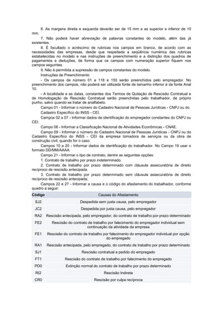 6. As margens direita e esquerda deverão ser de 15 mm e as superior e inferior de 10
mm.
7. Não poderá haver abreviação de palavras constantes do modelo, além das já
existentes.
8. É facultado o acréscimo de rubricas nos campos em branco, de acordo com as
necessidades das empresas, desde que respeitada a seqüência numérica das rubricas
estabelecidas no modelo e nas instruções de preenchimento e a distinção dos quadros de
pagamentos e deduções, de forma que os campos com numeração superior fiquem nos
campos seguintes.
9. Não é permitida a supressão de campos constantes do modelo.
Instruções de Preenchimento
- Os campos de número 01 a 118 e 150 serão preenchidos pelo empregador. No
preenchimento dos campos, não poderá ser utilizada fonte de tamanho inferior à da fonte Arial
10.
- A localidade e as datas, constantes dos Termos de Quitação de Rescisão Contratual e
de Homologação de Rescisão Contratual serão preenchidas pelo trabalhador, de próprio
punho, salvo quando se tratar de analfabeto.
Campo 01 - Informar o número do Cadastro Nacional de Pessoas Jurídicas - CNPJ ou do
Cadastro Específico do INSS - CEI.
Campos 02 a 07 - Informar dados de identificação do empregador constantes do CNPJ ou
CEI.
Campo 08 - Informar a Classificação Nacional de Atividades Econômicas - CNAE.
Campo 09 - Informar o número do Cadastro Nacional de Pessoas Jurídicas - CNPJ ou do
Cadastro Específico do INSS - CEI da empresa tomadora de serviços ou da obra de
construção civil, quando for o caso.
Campos 10 a 20 - Informar dados de identificação do trabalhador. No Campo 19 usar o
formato DD/MM/AAAA.
Campo 21 - Informar o tipo de contrato, dentre as seguintes opções:
1. Contrato de trabalho por prazo indeterminado.
2. Contrato de trabalho por prazo determinado com cláusula assecuratória de direito
recíproco de rescisão antecipada.
3. Contrato de trabalho por prazo determinado sem cláusula assecuratória de direito
recíproco de rescisão antecipada;
Campos 22 e 27 - Informar a causa e o código do afastamento do trabalhador, conforme
quadro a seguir:
Código Causas do Afastamento
SJ2 Despedida sem justa causa, pelo empregador
JC2 Despedida por justa causa, pelo empregador
RA2 Rescisão antecipada, pelo empregador, do contrato de trabalho por prazo determinado
FE2 Rescisão do contrato de trabalho por falecimento do empregador individual sem
continuação da atividade da empresa
FE1 Rescisão do contrato de trabalho por falecimento do empregador individual por opção
do empregado
RA1 Rescisão antecipada, pelo empregado, do contrato de trabalho por prazo determinado
SJ1 Rescisão contratual a pedido do empregado
FT1 Rescisão do contrato de trabalho por falecimento do empregado
PD0 Extinção normal do contrato de trabalho por prazo determinado
RI2 Rescisão Indireta
CR0 Rescisão por culpa recíproca
 