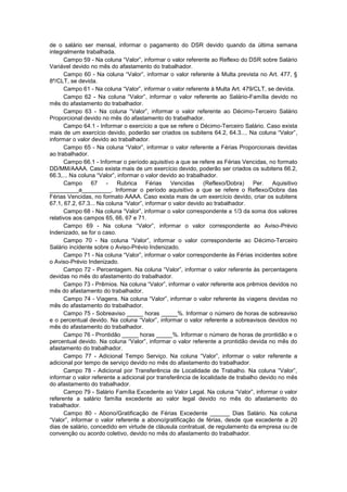 de o salário ser mensal, informar o pagamento do DSR devido quando da última semana
integralmente trabalhada.
Campo 59 - Na coluna “Valor”, informar o valor referente ao Reflexo do DSR sobre Salário
Variável devido no mês do afastamento do trabalhador.
Campo 60 - Na coluna “Valor”, informar o valor referente à Multa prevista no Art. 477, §
8º/CLT, se devida.
Campo 61 - Na coluna “Valor”, informar o valor referente à Multa Art. 479/CLT, se devida.
Campo 62 - Na coluna “Valor”, informar o valor referente ao Salário-Família devido no
mês do afastamento do trabalhador.
Campo 63 - Na coluna “Valor”, informar o valor referente ao Décimo-Terceiro Salário
Proporcional devido no mês do afastamento do trabalhador.
Campo 64.1 - Informar o exercício a que se refere o Décimo-Terceiro Salário. Caso exista
mais de um exercício devido, poderão ser criados os subitens 64.2, 64.3.... Na coluna “Valor”,
informar o valor devido ao trabalhador.
Campo 65 - Na coluna “Valor”, informar o valor referente a Férias Proporcionais devidas
ao trabalhador.
Campo 66.1 - Informar o período aquisitivo a que se refere as Férias Vencidas, no formato
DD/MM/AAAA. Caso exista mais de um exercício devido, poderão ser criados os subitens 66.2,
66.3,... Na coluna “Valor”, informar o valor devido ao trabalhador.
Campo 67 - Rubrica Férias Vencidas (Reflexo/Dobra) Per. Aquisitivo
_________a_________. Informar o período aquisitivo a que se refere o Reflexo/Dobra das
Férias Vencidas, no formato AAAA. Caso exista mais de um exercício devido, criar os subitens
67.1, 67.2, 67.3... Na coluna “Valor”, informar o valor devido ao trabalhador.
Campo 68 - Na coluna “Valor”, informar o valor correspondente a 1/3 da soma dos valores
relativos aos campos 65, 66, 67 e 71.
Campo 69 - Na coluna “Valor”, informar o valor correspondente ao Aviso-Prévio
Indenizado, se for o caso.
Campo 70 - Na coluna “Valor”, informar o valor correspondente ao Décimo-Terceiro
Salário incidente sobre o Aviso-Prévio Indenizado.
Campo 71 - Na coluna “Valor”, informar o valor correspondente às Férias incidentes sobre
o Aviso-Prévio Indenizado.
Campo 72 - Percentagem. Na coluna “Valor”, informar o valor referente às percentagens
devidas no mês do afastamento do trabalhador.
Campo 73 - Prêmios. Na coluna “Valor”, informar o valor referente aos prêmios devidos no
mês do afastamento do trabalhador.
Campo 74 - Viagens. Na coluna “Valor”, informar o valor referente às viagens devidas no
mês do afastamento do trabalhador.
Campo 75 - Sobreaviso _____ horas _____%. Informar o número de horas de sobreaviso
e o percentual devido. Na coluna “Valor”, informar o valor referente a sobreavisos devidos no
mês do afastamento do trabalhador.
Campo 76 - Prontidão _____ horas _____%. Informar o número de horas de prontidão e o
percentual devido. Na coluna “Valor”, informar o valor referente a prontidão devida no mês do
afastamento do trabalhador.
Campo 77 - Adicional Tempo Serviço. Na coluna “Valor”, informar o valor referente a
adicional por tempo de serviço devido no mês do afastamento do trabalhador.
Campo 78 - Adicional por Transferência de Localidade de Trabalho. Na coluna “Valor”,
informar o valor referente a adicional por transferência de localidade de trabalho devido no mês
do afastamento do trabalhador.
Campo 79 - Salário Família Excedente ao Valor Legal. Na coluna “Valor”, informar o valor
referente a salário família excedente ao valor legal devido no mês do afastamento do
trabalhador.
Campo 80 - Abono/Gratificação de Férias Excedente ______ Dias Salário. Na coluna
“Valor”, informar o valor referente a abono/gratificação de férias, desde que excedente a 20
dias de salário, concedido em virtude de cláusula contratual, de regulamento da empresa ou de
convenção ou acordo coletivo, devido no mês do afastamento do trabalhador.
 