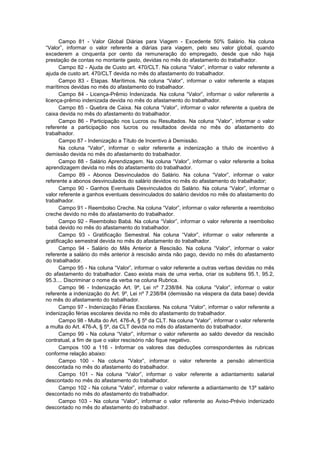 Campo 81 - Valor Global Diárias para Viagem - Excedente 50% Salário. Na coluna
“Valor”, informar o valor referente a diárias para viagem, pelo seu valor global, quando
excederem a cinquenta por cento da remuneração do empregado, desde que não haja
prestação de contas no montante gasto, devidas no mês do afastamento do trabalhador.
Campo 82 - Ajuda de Custo art. 470/CLT. Na coluna “Valor”, informar o valor referente a
ajuda de custo art. 470/CLT devida no mês do afastamento do trabalhador.
Campo 83 - Etapas. Marítimos. Na coluna “Valor”, informar o valor referente a etapas
marítimos devidas no mês do afastamento do trabalhador.
Campo 84 - Licença-Prêmio Indenizada. Na coluna “Valor”, informar o valor referente a
licença-prêmio indenizada devida no mês do afastamento do trabalhador.
Campo 85 - Quebra de Caixa. Na coluna “Valor”, informar o valor referente a quebra de
caixa devida no mês do afastamento do trabalhador.
Campo 86 - Participação nos Lucros ou Resultados. Na coluna “Valor”, informar o valor
referente a participação nos lucros ou resultados devida no mês do afastamento do
trabalhador.
Campo 87 - Indenização a Título de Incentivo à Demissão.
Na coluna “Valor”, informar o valor referente a indenização a título de incentivo à
demissão devida no mês do afastamento do trabalhador.
Campo 88 - Salário Aprendizagem. Na coluna “Valor”, informar o valor referente a bolsa
aprendizagem devida no mês do afastamento do trabalhador.
Campo 89 - Abonos Desvinculados do Salário. Na coluna “Valor”, informar o valor
referente a abonos desvinculados do salário devidos no mês do afastamento do trabalhador;
Campo 90 - Ganhos Eventuais Desvinculados do Salário. Na coluna “Valor”, informar o
valor referente a ganhos eventuais desvinculados do salário devidos no mês do afastamento do
trabalhador.
Campo 91 - Reembolso Creche. Na coluna “Valor”, informar o valor referente a reembolso
creche devido no mês do afastamento do trabalhador.
Campo 92 - Reembolso Babá. Na coluna “Valor”, informar o valor referente a reembolso
babá devido no mês do afastamento do trabalhador.
Campo 93 - Gratificação Semestral. Na coluna “Valor”, informar o valor referente a
gratificação semestral devida no mês do afastamento do trabalhador.
Campo 94 - Salário do Mês Anterior à Rescisão. Na coluna “Valor”, informar o valor
referente a salário do mês anterior à rescisão ainda não pago, devido no mês do afastamento
do trabalhador.
Campo 95 - Na coluna “Valor”, informar o valor referente a outras verbas devidas no mês
do afastamento do trabalhador. Caso exista mais de uma verba, criar os subitens 95.1, 95.2,
95.3.... Discriminar o nome da verba na coluna Rubrica.
Campo 96 - Indenização Art. 9º, Lei nº 7.238/84. Na coluna “Valor”, informar o valor
referente a indenização do Art. 9º, Lei nº 7.238/84 (demissão na véspera da data base) devida
no mês do afastamento do trabalhador.
Campo 97 - Indenização Férias Escolares. Na coluna “Valor”, informar o valor referente a
indenização férias escolares devida no mês do afastamento do trabalhador.
Campo 98 - Multa do Art. 476-A, § 5º da CLT. Na coluna “Valor”, informar o valor referente
a multa do Art. 476-A, § 5º, da CLT devida no mês do afastamento do trabalhador.
Campo 99 - Na coluna “Valor”, informar o valor referente ao saldo devedor da rescisão
contratual, a fim de que o valor rescisório não fique negativo.
Campos 100 a 116 - Informar os valores das deduções correspondentes às rubricas
conforme relação abaixo:
Campo 100 - Na coluna “Valor”, informar o valor referente a pensão alimentícia
descontada no mês do afastamento do trabalhador.
Campo 101 - Na coluna “Valor”, informar o valor referente a adiantamento salarial
descontado no mês do afastamento do trabalhador.
Campo 102 - Na coluna “Valor”, informar o valor referente a adiantamento de 13º salário
descontado no mês do afastamento do trabalhador.
Campo 103 - Na coluna “Valor”, informar o valor referente ao Aviso-Prévio indenizado
descontado no mês do afastamento do trabalhador.
 