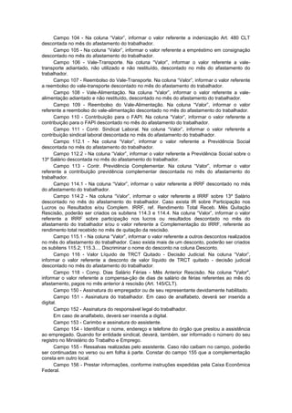 Campo 104 - Na coluna “Valor”, informar o valor referente a indenização Art. 480 CLT
descontada no mês do afastamento do trabalhador.
Campo 105 - Na coluna “Valor”, informar o valor referente a empréstimo em consignação
descontado no mês do afastamento do trabalhador.
Campo 106 - Vale-Transporte. Na coluna “Valor”, informar o valor referente a vale-
transporte adiantado, não utilizado e não restituído, descontado no mês do afastamento do
trabalhador.
Campo 107 - Reembolso do Vale-Transporte. Na coluna “Valor”, informar o valor referente
a reembolso do vale-transporte descontado no mês do afastamento do trabalhador.
Campo 108 - Vale-Alimentação. Na coluna “Valor”, informar o valor referente a vale-
alimentação adiantado e não restituído, descontado no mês do afastamento do trabalhador.
Campo 109 - Reembolso do Vale-Alimentação. Na coluna “Valor”, informar o valor
referente a reembolso do vale-alimentação descontado no mês do afastamento do trabalhador.
Campo 110 - Contribuição para o FAPI. Na coluna “Valor”, informar o valor referente a
contribuição para o FAPI descontado no mês do afastamento do trabalhador.
Campo 111 - Contr. Sindical Laboral. Na coluna “Valor”, informar o valor referente a
contribuição sindical laboral descontada no mês do afastamento do trabalhador.
Campo 112.1 - Na coluna “Valor”, informar o valor referente a Previdência Social
descontada no mês do afastamento do trabalhador.
Campo 112.2 - Na coluna “Valor”, informar o valor referente a Previdência Social sobre o
13º Salário descontada no mês do afastamento do trabalhador.
Campo 113 - Contr. Previdência Complementar. Na coluna “Valor”, informar o valor
referente a contribuição previdência complementar descontada no mês do afastamento do
trabalhador.
Campo 114.1 - Na coluna “Valor”, informar o valor referente a IRRF descontado no mês
do afastamento do trabalhador.
Campo 114.2 - Na coluna “Valor”, informar o valor referente a IRRF sobre 13º Salário
descontado no mês do afastamento do trabalhador. Caso exista IR sobre Participação nos
Lucros ou Resultados e/ou Complem. IRRF, ref. Rendimento Total Receb. Mês Quitação
Rescisão, poderão ser criados os subitens 114.3 e 114.4. Na coluna “Valor”, informar o valor
referente a IRRF sobre participação nos lucros ou resultados descontado no mês do
afastamento do trabalhador e/ou o valor referente a Complementação do IRRF, referente ao
rendimento total recebido no mês de quitação da rescisão.
Campo 115.1 - Na coluna “Valor”, informar o valor referente a outros descontos realizados
no mês do afastamento do trabalhador. Caso exista mais de um desconto, poderão ser criados
os subitens 115.2; 115.3.... Discriminar o nome do desconto na coluna Desconto.
Campo 116 - Valor Líquido de TRCT Quitado - Decisão Judicial. Na coluna “Valor”,
informar o valor referente a desconto de valor líquido de TRCT quitado - decisão judicial
descontado no mês do afastamento do trabalhador.
Campo 118 - Comp. Dias Salário Férias - Mês Anterior Rescisão. Na coluna "Valor",
informar o valor referente a compensa-ção de dias de salário de férias referentes ao mês do
afastamento, pagos no mês anterior à rescisão (Art. 145/CLT).
Campo 150 - Assinatura do empregador ou de seu representante devidamente habilitado.
Campo 151 - Assinatura do trabalhador. Em caso de analfabeto, deverá ser inserida a
digital.
Campo 152 - Assinatura do responsável legal do trabalhador.
Em caso de analfabeto, deverá ser inserida a digital.
Campo 153 - Carimbo e assinatura do assistente.
Campo 154 - Identificar o nome, endereço e telefone do órgão que prestou a assistência
ao empregado. Quando for entidade sindical, deverá, também, ser informado o número do seu
registro no Ministério do Trabalho e Emprego.
Campo 155 - Ressalvas realizadas pelo assistente. Caso não caibam no campo, poderão
ser continuadas no verso ou em folha à parte. Constar do campo 155 que a complementação
consta em outro local.
Campo 156 - Prestar informações, conforme instruções expedidas pela Caixa Econômica
Federal.
 