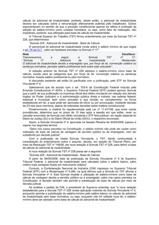 cálculo do adicional de insalubridade, portanto, desde então, o adicional de insalubridade
deveria ser calculado sobre a remuneração efetivamente auferida pelo trabalhador. Outros
argumentavam no sentido de que a previsão constitucional apenas se referia à proibição da
adoção do salário-mínimo como unidade monetária, ou seja, como fator de indexação, não
impedindo, portanto, sua utilização para base de cálculo da insalubridade.
O Tribunal Superior do Trabalho (TST) firmou entendimento por meio da Súmula TST nº
228, que determinava:
“Súmula 228 - Adicional de Insalubridade - Base de Cálculo
O percentual do adicional de insalubridade incide sobre o salário mínimo de que cogita
o art. 76 da CLT , salvo as hipóteses previstas na Súmula nº 17”.
Nota Cenofisco:
Transcrevemos, a seguir, a Súmula TST nº 17:
“Súmula 17 - Adicional de Insalubridade - Restaurado
O adicional de insalubridade devido a empregado que, por força de lei, convenção coletiva ou
sentença normativa, percebe salário profissional será sobre este calculado”.
A redação anterior da Súmula TST nº 228 adotava o salário-mínimo como base de
cálculo, exceto para as categorias que, por força de lei, convenção coletiva ou sentença
normativa, tivesse salário profissional ou piso normativo.
A discussão existente até então foi pacificada com a publicação, pelo STF da Súmula
Vinculante nº 4.
Salientamos que de acordo com o art. 103-A da Constituição Federal incluído pela
Emenda Constitucional nº 45/04, o Supremo Tribunal Federal (STF) poderá aprovar Súmula
que a partir de sua publicação na imprensa oficial terá efeito vinculante em relação aos demais
órgãos do Poder Judiciário e à administração pública direta e indireta, nas esferas federal,
estadual e municipal, bem como proceder a sua revisão ou cancelamento, na forma
estabelecida em lei, a qual pode ser aprovada de ofício ou por provocação, mediante decisão
de 2/3 dos seus membros, depois de reiteradas decisões sobre matéria constitucional.
Posteriormente, a matéria foi regulamentada pela Lei nº 11.417/06, que entre outras
providências, determina que no prazo de 10 dias após a sessão em que editar, rever ou
cancelar enunciado de Súmula com efeito vinculante o STF fará publicar, em seção especial do
Diário da Justiça (DJ) e do Diário Oficial da União (DOU), o respectivo enunciado.
Assim, a Súmula Vinculante nº 4, aprovada na Sessão Plenária de 30/04/2008, passou a
vigorar nos seguintes termos:
“Salvo nos casos previstos na Constituição, o salário mínimo não pode ser usado como
indexador de base de cálculo de vantagem de servidor público ou de empregado, nem ser
substituído por decisão judicial”.
Com a publicação da citada Súmula Vinculante, o TST, dando continuidade à
consolidação do entendimento sobre o assunto, decidiu, em sessão do Tribunal Pleno, por
meio da Resolução TST nº 148/08, dar nova redação à Súmula TST nº 228, para definir a base
de cálculo do adicional de insalubridade.
A nova redação da Súmula TST nº 228 passa ser a seguinte:
“Súmula 228 - Adicional de Insalubridade - Base de Cálculo
A partir de 09/05/2008, data da publicação da Súmula Vinculante nº 4 do Supremo
Tribunal Federal, o adicional de insalubridade será calculado sobre o salário básico, salvo
critério mais vantajoso fixado em instrumento coletivo”.
Contudo, a Confederação Nacional da Indústria (CNI) ingressou no Supremo Tribunal
Federal (STF) com a Reclamação nº 6.266, na qual afirmou que a Súmula do TST afronta a
Súmula Vinculante nº 4. Esta Súmula impede a utilização do salário-mínimo como base de
cálculo de vantagem devida a servidor público ou a empregado, salvo nos casos previstos na
Constituição. A decisão também não permite a substituição de base de cálculo por meio de
decisão judicial.
Ao analisar o pedido da CNI, o presidente do Supremo entendeu que “a nova redação
estabelecida para a Súmula TST nº 228 revela aplicação indevida da Súmula Vinculante nº 4,
porquanto permite a substituição do salário-mínimo pelo salário básico no cálculo do adicional
de insalubridade sem base normativa, ou seja, enquanto não for editada nova lei, o salário-
mínimo deve ser adotado como base de cálculo do adicional de insalubridade”.
 