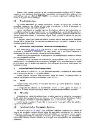 Diante o todo exposto neste item e, até o pronunciamento em definitivo do STF sobre a
questão, a base de cálculo do adicional de insalubridade permanece sendo o salário-mínimo
nacional, haja vista que a Súmula TST nº 228 teve sua eficácia suspensa em razão por decisão
liminar do Supremo Tribunal Federal.
5.3. Trabalho intermitente
O trabalho executado, em caráter intermitente, ou seja, de forma não contínua em
condições insalubres, não afasta, só por essa circunstância, o direito à percepção do
respectivo adicional previsto na Súmula TST nº 47.
Assim, não obstante a previsão expressa do direito ao adicional de insalubridade nas
condições descritas na supracitada Súmula, sua aplicação prática acarreta dúvidas quanto ao
critério de cálculo do adicional, na medida em que há jurisprudência, tanto no sentido de que o
trabalho intermitente enseja o pagamento integral, como também no sentido de que seja
proporcional.
A empresa, nesse caso, deve acautelar-se quanto à posição a ser escolhida, lembrando
sempre que a decisão final de eventual discussão em torno do assunto caberá ao Poder
Judiciário, quando acionado.
5.4. Insalubridade e periculosidade - Atividade simultânea - Opção
Nos termos do art. 193, § 2º, da CLT, havendo no local de trabalho presença de agentes
insalubres e perigosos, o adicional a ser pago deverá ser o que melhor beneficiar o
empregado, não sendo permitida a cumulação dos dois adicionais.
Observa-se que a opção caberá ao empregado e não ao empregador, podendo o primeiro
escolher o adicional que quiser.
Ressaltamos que o adicional de insalubridade correspondente a 10%, 20% ou 40% do
salário-mínimo e o adicional de periculosidade corresponde a 30%, invariavelmente, do salário
do empregado, sem os acréscimos resultantes de gratificações, prêmios ou participações nos
lucros da empresa.
6. Implicações Trabalhistas e Previdenciárias
Nos termos da Súmula TST nº 139, enquanto percebido, o adicional de insalubridade
integra a remuneração para todos os efeitos legais.
Assim, haverá a integração para aviso-prévio, férias, 13º salário, inclusive para efeito de
base de cálculo da contribuição previdenciária e para o FGTS.
6.1. Férias
O adicional de insalubridade é computado no salário que serve de base de cálculo da
remuneração das férias.
A integração do adicional de insalubridade observa o valor vigente na época da
concessão de férias, sem apurar qualquer média de importâncias anteriormente recebidas.
6.2. 13º salário
O adicional por trabalho insalubre integra o salário para fins de cálculo de remuneração
do 13º salário do empregado, tendo em vista que o art. 7º, inciso VIII, da Constituição Federal
determina que o 13º salário deve ser calculado com base na remuneração integral.
Assim, como no caso de férias, não se deve apurar média para efeito de cálculo e
pagamento do 13º salário.
6.3. Horário de trabalho - Prorrogação - Condições
De acordo com o art. 60 da CLT, nas atividades insalubres, quaisquer prorrogações só
poderão ser acordadas mediante licença prévia das autoridades competentes em matéria de
medicina do trabalho, as quais, para esse efeito, procederão aos necessários exames locais e
à verificação dos métodos e processos de trabalho, quer diretamente, quer por intermédio de
autoridades sanitárias federais, estaduais e municipais, com quem entrarão em entendimento
para tal fim.
 