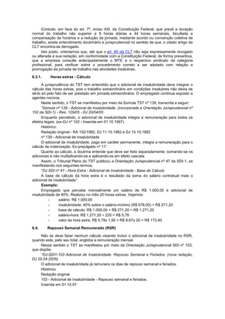Contudo, em face do art. 7º, inciso XIII, da Constituição Federal, que prevê a duração
normal do trabalho não superior a 8 horas diárias e 44 horas semanais, facultada a
compensação de horários e a redução da jornada, mediante acordo ou convenção coletiva de
trabalho, existe entendimento doutrinário e jurisprudencial no sentido de que, o citado artigo da
CLT encontra-se derrogado.
Isto posto, orientamos que, até que o art. 60 da CLT não seja expressamente revogado
ou alterada a sua redação, em conformidade com a Constituição Federal, de forma preventiva,
que a empresa consulte antecipadamente o MTE e o respectivo sindicato da categoria
profissional, para verificar sobre o procedimento correto a ser adotado com relação a
prorrogação da jornada de trabalho nas atividades insalubres.
6.3.1. Horas extras - Cálculo
A jurisprudência do TST tem entendido que o adicional de insalubridade deve integrar o
cálculo das horas extras, pois o trabalho extraordinário em condições insalubres não deixa de
sê-lo só pelo fato de ser prestado em jornada extraordinária. O empregado continua exposto a
agentes nocivos.
Neste sentido, o TST se manifestou por meio da Súmula TST nº 139, transcrita a seguir:
“Súmula nº 139 - Adicional de Insalubridade. (incorporada a Orientação Jurisprudencial nº
102 da SDI-1) - Res. 129/05 - DJ 20/04/05
Enquanto percebido, o adicional de insalubridade integra a remuneração para todos os
efeitos legais. (ex-OJ nº 102 - Inserida em 01.10.1997)
Histórico:
Redação original - RA 102/1982, DJ 11.10.1982 e DJ 15.10.1982
nº 139 - Adicional de insalubridade
O adicional de insalubridade, pago em caráter permanente, integra a remuneração para o
cálculo de indenização. Ex-prejulgado nº 11”.
Quanto ao cálculo, a doutrina entende que deve ser feito separadamente, somando-se os
adicionais e não multiplicando-os e aplicando-os em efeito cascata.
Assim, o Tribunal Pleno do TST publicou a Orientação Jurisprudencial nº 47 da SDI-1, se
manifestando nos seguintes termos:
“OJ SDI nº 47 - Hora Extra - Adicional de Insalubridade - Base de Cálculo
A base de cálculo da hora extra é o resultado da soma do salário contratual mais o
adicional de insalubridade”.
Exemplo:
Empregado que percebe mensalmente um salário de R$ 1.000,00 e adicional de
insalubridade de 40%. Realizou no mês 20 horas extras. Vejamos:
- salário: R$ 1.000,00
- insalubridade: 40% sobre o salário-mínimo (R$ 678,00) = R$ 271,20
- base de cálculo: R$ 1.000,00 + R$ 271,20 = R$ 1.271,20
- salário-hora: R$ 1.271,20 ÷ 220 = R$ 5,78
- valor da hora extra: R$ 5,78x 1,50 = R$ 8,67x 20 = R$ 173,40
6.4. Repouso Semanal Remunerado (RSR)
Não se deve fazer nenhum cálculo visando incluir o adicional de insalubridade no RSR,
quando este, pelo seu total, engloba a remuneração mensal.
Nesse sentido o TST se manifestou por meio da Orientação Jurisprudencial SDI nº 103,
que dispõe:
“OJ-SDI1-103 Adicional de Insalubridade. Repouso Semanal e Feriados. (nova redação,
DJ 20.04.2005)
O adicional de insalubridade já remunera os dias de repouso semanal e feriados.
Histórico
Redação original
103 - Adicional de insalubridade - Repouso semanal e feriados.
Inserida em 01.10.97
 