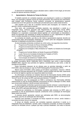 O adicional de insalubridade, porque calculado sobre o salário-mínimo legal, já remunera
os dias de repouso semanal e feriados”.
7. Aposentadoria - Redução do Tempo de Serviço
O trabalho exercido em condições especiais, que prejudiquem a saúde ou a integridade
física, com exposição a agentes nocivos de modo permanente, não ocasional nem intermitente,
está tutelado pela Previdência Social mediante concessão da aposentadoria especial,
constituindo-se em fato gerador de contribuição previdenciária para custeio deste benefício.
Vale ressaltar que o fato de a atividade exercida pelo empregado, ser insalubre, não
garante o direito a aposentadoria especial.
Para tanto, são consideradas condições especiais, que prejudicam a saúde ou a
integridade física, conforme aprovado pelo Regulamento da Previdência Social (RPS),
aprovado pelo Decreto nº 3.048/99, a exposição a agentes nocivos químicos, físicos ou
biológicos ou a exposição à associação desses agentes, em concentração ou intensidade e
tempo de exposição que ultrapasse os limites de tolerância ou que, dependendo do agente,
torne a simples exposição em condição especial prejudicial à saúde.
As condições de trabalho, que dão ou não direito à aposentadoria especial, deverão ser
comprovadas pelas demonstrações ambientais, que fazem parte das obrigações acessórias
dispostas na legislação previdenciária e trabalhista.
As demonstrações ambientais constituem-se, entre outros, nos seguintes documentos:
a) Programa de Prevenção de Riscos Ambientais (PPRA);
b) Programa de Gerenciamento de Riscos (PGR);
c) Programa de Condições e Meio Ambiente de Trabalho na Indústria da Construção
(PCMAT);
d) Programa de Controle Médico de Saúde Ocupacional (PCMSO);
e) Laudo Técnico de Condições Ambientais do Trabalho (LTCAT);
f) Perfil Profissiográfico Previdenciário (PPP);
g) Comunicação de Acidente do Trabalho (CAT).
Observamos que consideram-se formulários para requerimento da aposentadoria especial
os antigos formulários SB-40, DISES-BE 5235 e DSS-8030, bem como o atual formulário
DIRBEN 8030, segundo seus períodos de vigência, considerando-se, para tanto, a data de
emissão do documento.
Esses formulários deixaram de ter eficácia para os períodos laborados a partir de
01/01/2004, data da entrada em vigor do Perfil Profissiográfico Previdenciário (PPP).
Mesmo após 01/01/2004, serão aceitos os formulários supracitados, inclusive o SB-40,
referentes aos períodos laborados até 31/12/2003, quando emitidos até esta data, observando
as normas de regência vigentes nas respectivas datas de emissão.
As informações constantes do Cadastro Nacional de Informações Sociais (CNIS) serão
observadas para fins do reconhecimento do direito à aposentadoria especial, nos termos do art.
19 e § 2º do art. 68, ambos do RPS, aprovado pelo Decreto nº 3.048/99.
Ressalvamos que, fica assegurado ao INSS a contraprova das informações referidas
anteriormente no caso de dúvida justificada, promovendo de ofício a alteração no CNIS, desde
que comprovada mediante o devido processo administrativo.
As demonstrações ambientais supramencionadas deverão embasar o preenchimento da
GFIP e do formulário para requerimento da aposentadoria especial, nos termos dos §§ 2º e 7º
do art. 68 do RPS, aprovado pelo Decreto nº 3.048/99.
Presumem-se verdadeiras as informações prestadas pela empresa na GFIP, para a
concessão ou não da aposentadoria especial, constituindo crime a prestação de informações
falsas neste documento.
A empresa deverá apresentar, sempre que solicitadas pelo INSS, as demonstrações
ambientais, para fins de verificação das informações.
Somente será permitida a conversão de tempo especial em comum, sendo vedada a
conversão de tempo comum em especial.
O tempo de trabalho exercido sob condições especiais prejudiciais à saúde ou à
integridade física do trabalhador, somado, após a respectiva conversão, ao tempo de trabalho
exercido em atividade comum, qualquer que seja o período trabalhado, com base no Decreto
 
