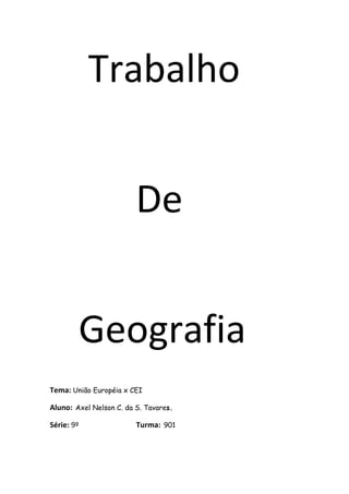 Trabalho


                         De


        Geografia
Tema: União Européia x CEI

Aluno: Axel Nelson C. da S. Tavares.

                         Turma: 901
Série: 9º
 