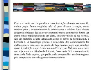 Com a criação do computador e suas inovações durante os anos 90, muitos jogos foram surgindo, não só para divertir crianças, como também para o entretenimento de adolescentes e adultos. Uma dessas categorias de jogos dedica-se aos esportes onde a competição é para ver quem é mais rápido pilotando um carro, seja um veículo de rua normal, seja um protótipo de alta velocidade, como os carros de Fórmula Indy e Fórmula 1. A tecnologia gráfica e velocidade dos computadores foi melhorando a cada ano, ao ponto de hoje termos jogos que simulam quase à perfeição o que é estar em um Ferrari, um McLaren ou o carro que seja, e com a difusão da Internet, ficou mais fácil a comunicação entre cada fã do esporte, que podia então compartilhar também o gosto pela competição em videogames e computadores. 