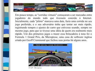 Em pouco tempo, as "corridas virtuais" começaram a ser marcadas entre jogadores do mundo todo que tivessem conexão à Internet. Inicialmente, cada "piloto" marcava uma data, fazia uma corrida no seu jogo preferido, e o seu adversário tinha que tentar ser mais rápido, registrando tempos e ajustes do carro que estivesse usando, sempre no mesmo jogo, para que se tivesse uma idéia de quem era realmente mais rápido. Um dos primeiros jogos a trazer essa brincadeira à tona foi o Formula 1 Grand Prix, da Microprose, uma casa de software inglesa criada por Geoff Crammond que fechou suas portas há alguns anos. F1 GP - Microprose 