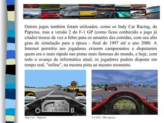Outros jogos também foram utilizados, como os Indy Car Racing, da Papyrus, mas a versão 2 do F-1 GP (como ficou conhecido o jogo já citado) trouxe de vez a febre para os amantes das corridas, com seu alto grau de simulação para a época - final de 1997 até o ano 2000. A Internet permitiu aos jogadores criarem campeonatos e disputarem quem era o mais rápido nas pistas mais famosas do mundo, e hoje, com todo o avanço da informática atual, os jogadores podem disputar em tempo real, "online", na mesma pista ao mesmo momento. Indy Car - Papyrus F1 GP2 - Microprose 