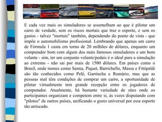 E cada vez mais os simuladores se assemelham ao que é pilotar um carro de verdade, sem os riscos mortais que traz o esporte, e sem os gastos - talvez "mortais" também, dependendo do ponto de vista - que impõe o automobilismo profissional. Lembrando que apenas um carro de Fórmula 1 custa em torno de 20 milhões de dólares, enquanto um computador bom com algum dos mais famosos simuladores e um bom volante - sim, ter um conjunto volante/pedais é o ideal para a simulação ao extremo - não sai por mais de 1500 dólares. Em países como o Brasil, onde nomes como Senna, Piquet, Barrichello, Massa e Fittipaldi são tão conhecidos como Pelé, Garrincha e Romário, mas que as pessoas mal têm condições de comprar um carro, a oportunidade de pilotar virtualmente tem grande recepção entre os jogadores de computador. Atualmente, há bastante variedade de sites onde os participantes organizam e competem entre si, às vezes disputando com "pilotos" de outros países, unificando o gosto universal por esse esporte tão arriscado. 