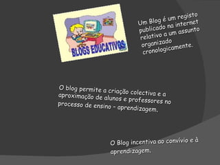 Um Blog é um registo publicado na internet relativo a um assunto organizado cronologicamente. O blog permite a criação colectiva e a aproximação de alunos e professores no processo de ensino – aprendizagem . O Blog incentiva ao convívio e à aprendizagem . 