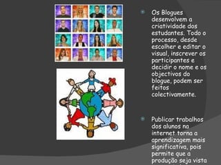 Os Blogues desenvolvem a criatividade dos estudantes. Todo o processo, desde escolher e editar o visual, inscrever os participantes e decidir o nome e os objectivos do blogue, podem ser feitos colectivamente. Publicar trabalhos dos alunos na internet torna a aprendizagem mais significativa, pois permite que a produção seja vista e apreciada por muitas pessoas fora do espaço escolar. 